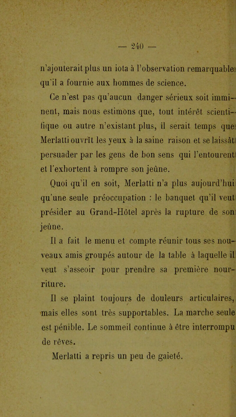 n’ajoulerait plus un iota à l’observation remarquable qu’il a fournie aux hommes de science. Ce n’est pas qu’aucun danger sérieux soit immi- nent, mais nous estimons que, tout intérêt scienti- fique ou autre n’existant plus, il serait temps que Merlalti ouvrît les yeux à la saine raison et se laissât persuader par les gens de bon sens qui l’entourent: et l’exhortent à rompre son jeûne. Quoi qu’il en soit, Merlalti n’a plus aujourd’hui qu’une seule préoccupation : le banquet qu’il veut présider au Grand-Hôtel après la rupture de son jeûne. Il a fait le menu et compte réunir tous ses nou- veaux amis groupés autour de la table à laquelle il veut s’asseoir pour prendre sa première nour- riture. Il se plaint toujours de douleurs articulaires, ■mais elles sont très supportables. La marche seule est pénible. Le sommeil continue à être interrompu de rêves. Merlalti a repris un peu de gaieté.