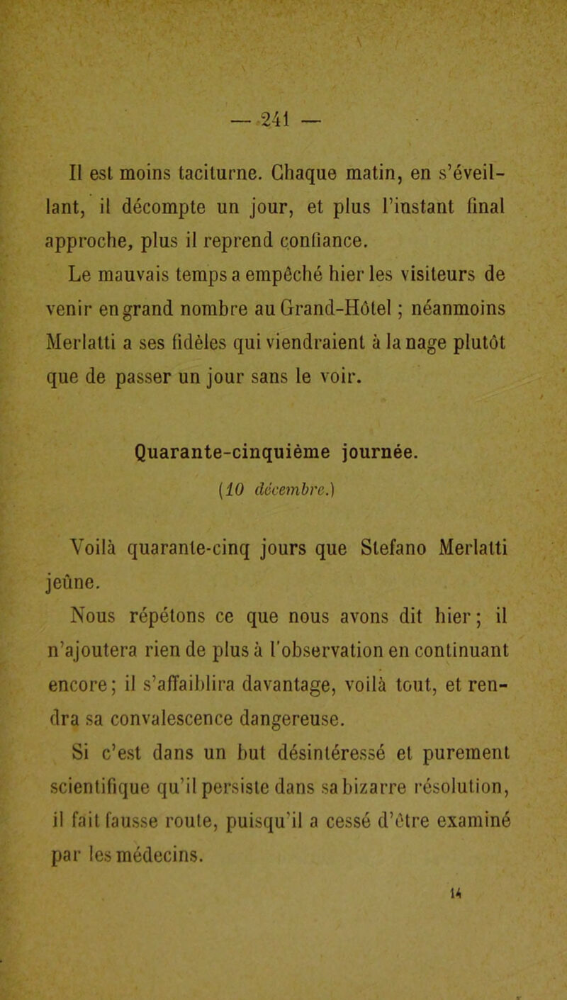 Il est moins taciturne. Chaque matin, en s’éveil- lant, il décompte un jour, et plus l’instant final approche, plus il reprend confiance. Le mauvais temps a empêché hier les visiteurs de venir en grand nombre au Grand-Hôtel ; néanmoins Merlatti a ses fidèles qui viendraient à la nage plutôt que de passer un jour sans le voir. Quarante-cinquième journée. (10 décembre.) Voilà quarante-cinq jours que Stefano Merlatti jeûne. Nous répétons ce que nous avons dit hier ; il n’ajoutera rien de plus à l’observation en continuant encore; il s’affaiblira davantage, voilà tout, et ren- dra sa convalescence dangereuse. Si c’est dans un but désintéressé et purement scientifique qu’il persiste dans sa bizarre résolution, il fait fausse route, puisqu’il a cessé d’être examiné par les médecins. u