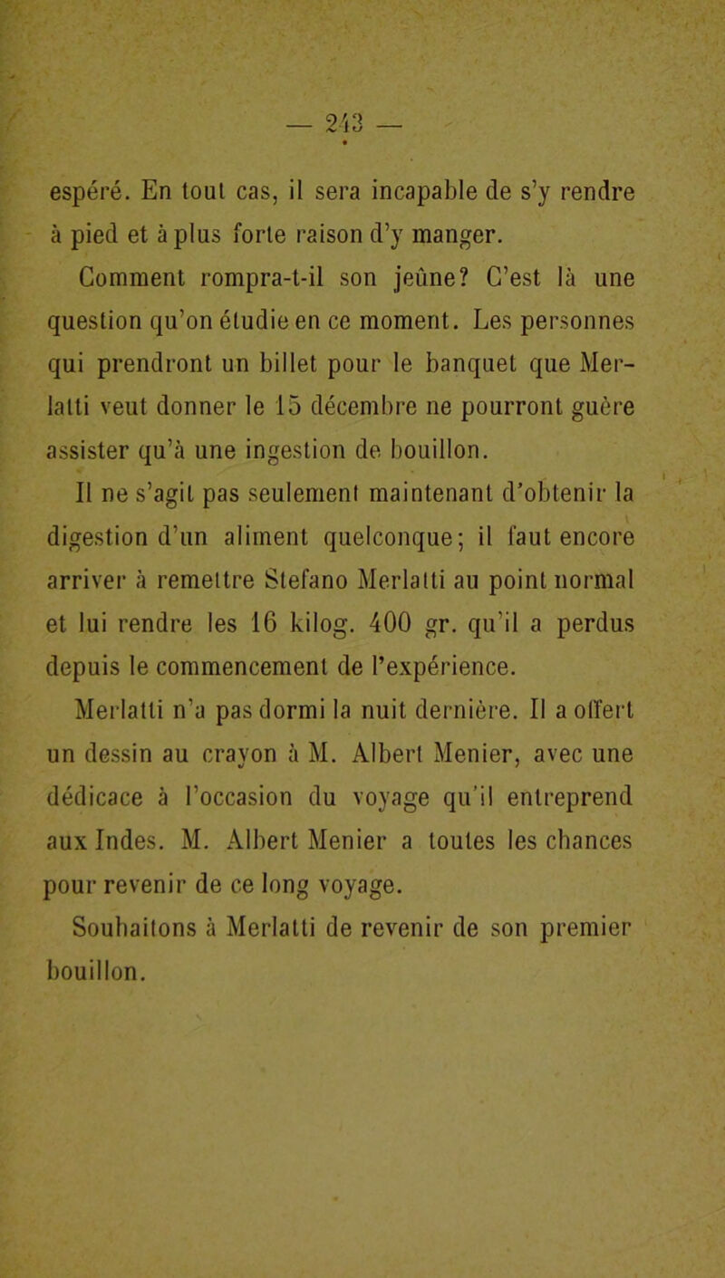 espéré. En tout cas, il sera incapable de s’y rendre à pied et à plus forte raison d’y manger. Comment rompra-t-il son jeûne? C’est là une question qu’on étudie en ce moment. Les personnes qui prendront un billet pour le banquet que Mer- lalti veut donner le 15 décembre ne pourront guère assister qu’à une ingestion de bouillon. Il ne s’agit pas seulement maintenant d’obtenir la digestion d’un aliment quelconque; il faut encore arriver à remettre Stefano Merlatti au point normal et lui rendre les 16 kilog. 400 gr. qu’il a perdus depuis le commencement de l’expérience. Merlatti n’a pas dormi la nuit dernière. Il a offert un dessin au cravon à M. Albert Menier, avec une dédicace à l’occasion du voyage qu’il entreprend aux Indes. M. Albert Menier a toutes les chances pour revenir de ce long voyage. Souhaitons à Merlatti de revenir de son premier bouillon.