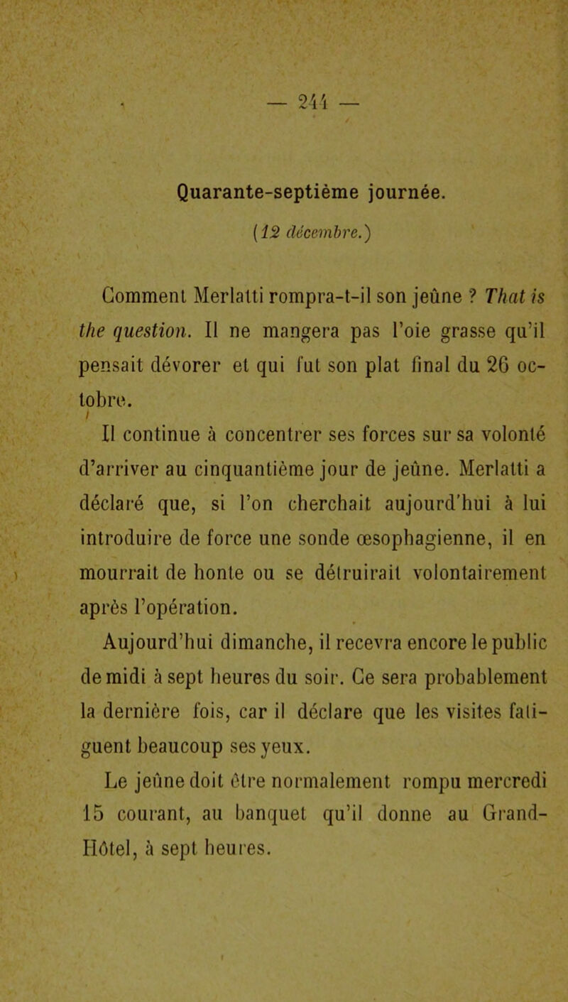 Quarante-septième journée. [12 décembre.) Gomment Merlalti rompra-t-il son jeûne ? That is the question. Il ne mangera pas l’oie grasse qu’il pensait dévorer et qui lut son plat final du 2G oc- tobre. i Il continue à concentrer ses forces sur sa volonté d’arriver au cinquantième jour de jeûne. Merlalti a déclaré que, si l’on cherchait aujourd’hui à lui introduire de force une sonde œsophagienne, il en mourrait de honte ou se détruirait volontairement après l’opération. Aujourd’hui dimanche, il recevra encore le public de midi à sept heures du soir. Ce sera probablement la dernière fois, car il déclare que les visites fati- guent beaucoup ses yeux. Le jeûne doit être normalement rompu mercredi 15 courant, au banquet qu’il donne au Grand- Hôtel, à sept heures.