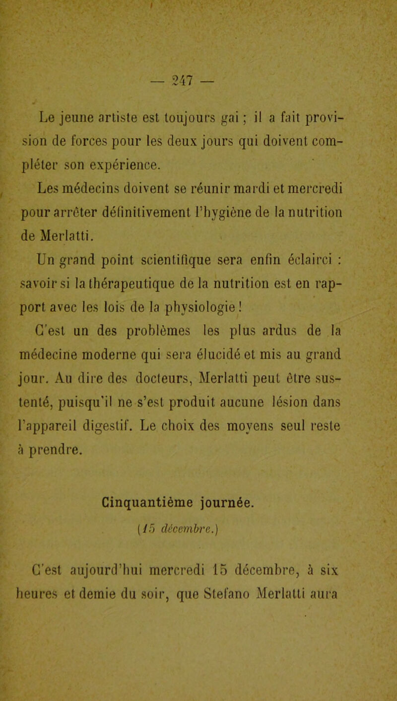 / — 247 — J Le jeune artiste est toujours gai ; il a fait provi- sion de forces pour les deux jours qui doivent com- pléter son expérience. Les médecins doivent se réunir mardi et mercredi pour arrêter définitivement l’hygiène de la nutrition de Merlatti. Un grand point scientifique sera enfin éclairci : savoir si la thérapeutique de la nutrition est en rap- port avec les lois de la physiologie ! C’est un des problèmes les plus ardus de la médecine moderne qui sera élucidé et mis au grand jour. Au dire des docteurs, Merlatti peut être sus- tenté, puisqu'il ne s’est produit aucune lésion dans l’appareil digestif. Le choix des moyens seul reste à prendre. Cinquantième journée. (/5 décembre.) C’est aujourd’hui mercredi 15 décembre, à six heures et demie du soir, que Stefano Merlatti aura