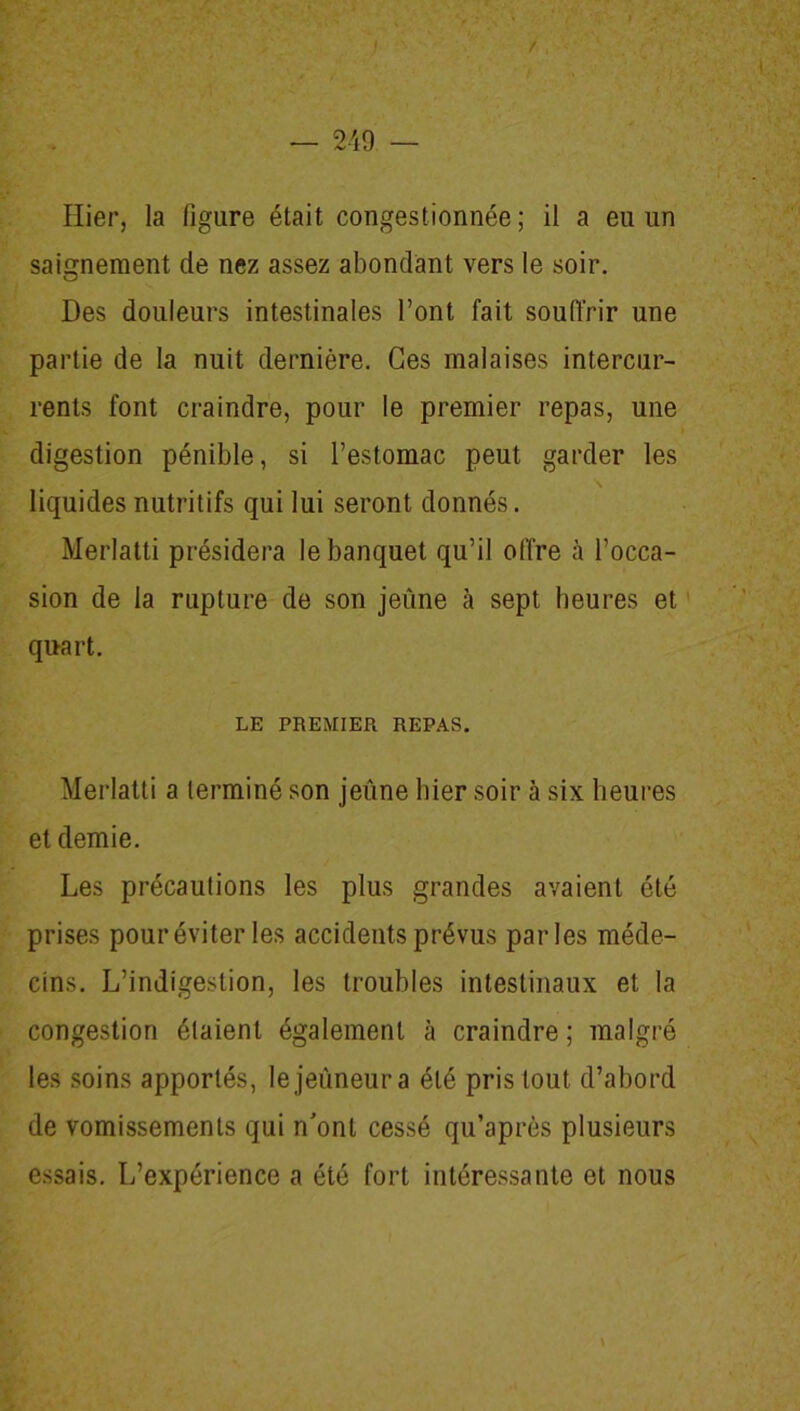 Hier, la figure était congestionnée; il a eu un saignement de nez assez abondant vers le soir. Des douleurs intestinales l’ont fait souffrir une partie de la nuit dernière. Ces malaises intercur- rents font craindre, pour le premier repas, une digestion pénible, si l’estomac peut garder les liquides nutritifs qui lui seront donnés. Merlatti présidera le banquet qu’il offre à l’occa- sion de la rupture de son jeûne à sept heures et quart. LE PREMIER REPAS. Merlatti a terminé son jeûne hier soir à six heures et demie. . j Les précautions les plus grandes avaient été prises pour éviter les accidents prévus parles méde- cins. L’indigestion, les troubles intestinaux et la congestion étaient également à craindre ; malgré les soins apportés, le jeûneur a été pris tout d’abord de vomissements qui n'ont cessé qu’après plusieurs essais. L’expérience a été fort intéressante et nous