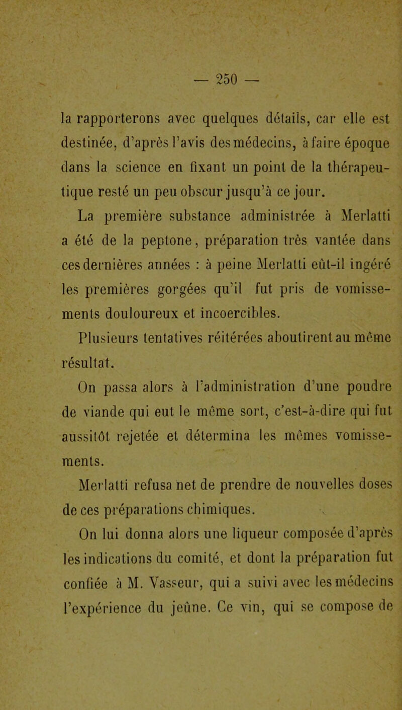 la rapporterons avec quelques détails, car elle est destinée, d’après l’avis des médecins, à faire époque dans la science en fixant un point de la thérapeu- tique resté un peu obscur jusqu’à ce jour. La première substance administrée à Merlatti a été de la peptone, préparation très vantée dans ces dernières années : à peine Merlatti eût-il ingéré les premières gorgées qu’il fut pris de vomisse- ments douloureux et incoercibles. Plusieurs tentatives réitérées aboutirent au même résultat. On passa alors à l’administration d’une poudre de viande qui eut le même sort, c’est-à-dire qui fut aussitôt rejetée et détermina les mêmes vomisse- ments. Merlatti refusa net de prendre de nouvelles doses de ces préparations chimiques. On lui donna alors une liqueur composée d’après les indications du comité, et dont la préparation fut confiée à M. Vasseur, qui a suivi avec les médecins l’expérience du jeûne. Ce vin, qui se compose de