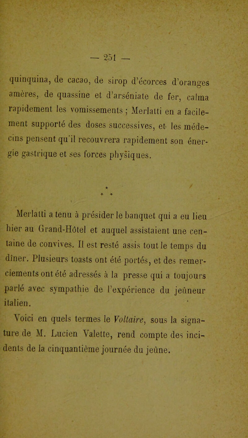 quinquina, de cacao, de sirop d’écorces d’oranges amères, de quassine et d’arséniate de fer, calma rapidement les vomissements ; Merlalti en a facile- ment supporté des doses successives, et les méde- cins pensent qu’il recouvrera rapidement son éner- gie gastrique et ses forces physiques. ★ * * i . — Merlatti a tenu à présider le banquet qui a eu lieu hier au Grand-Hôtel et auquel assistaient une cen- taine de convives. Il est resté assis tout le temps du dîner. Plusieurs toasts ont été portés, et des remer- ciements ont été adressés à la presse qui a toujours parlé avec sympathie de l’expérience du jeûneur italien. Voici en quels termes le Voltaire, sous la signa- ture de M. Lucien Valette, rend compte des inci- dents de la cinquantième journée du jeûne.