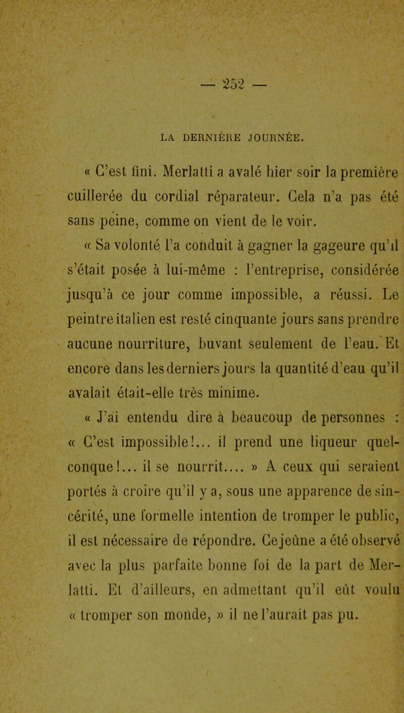 LA DERNIÈRE JOURNÉE. « C’est fini. Merlatti a avalé hier soir la première cuillerée du cordial réparateur. Cela n’a pas été sans peine, comme on vient de le voir. « Sa volonté l’a conduit à gagner la gageure qu’il s’était posée à lui-même : l’entreprise, considérée jusqu’à ce jour comme impossible, a réussi. Le peintre italien est resté cinquante jours sans prendre aucune nourriture, buvant seulement de l’eau. Et encore dans les derniers jours la quantité d’eau qu’il avalait était-elle très minime. « J’ai entendu dire à beaucoup de personnes : « C’est impossible!... il prend une liqueur quel- conque!... il se nourrit.... » A ceux qui seraient portés à croire qu’il y a, sous une apparence de sin- cérité, une l'ormelle intention de tromper le public, il est nécessaire de répondre. Ce jeûne a été observé avec la plus parfaite bonne foi de la part de Mer- lalti. Et d’ailleurs, en admettant qu’il eût voulu « tromper son monde, » il ne l’aurait pas pu.