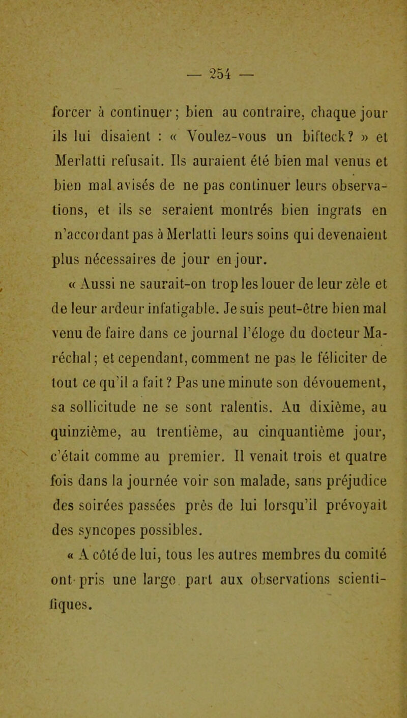 forcer à continuer; bien au contraire, chaque jour ils lui disaient : « Voulez-vous un bifteck? » et Merlatli refusait. Ils auraient été bien mal venus et bien mal avisés de ne pas continuer leurs observa- tions, et ils se seraient montrés bien ingrats en n’accordant pas à Merlatli leurs soins qui devenaient plus nécessaires de jour en jour. « Aussi ne saurait-on trop les louer de leur zèle et de leur ardeur infatigable. Je suis peut-être bien mal venu de faire dans ce journal l’éloge du docteur Ma- réchal ; et cependant, comment ne pas le féliciter de tout ce qu’il a fait ? Pas une minute son dévouement, sa sollicitude ne se sont ralentis. Au dixième, au quinzième, au trentième, au cinquantième jour, c’était comme au premier. Il venait trois et quatre fois dans la journée voir son malade, sans préjudice des soirées passées prés de lui lorsqu’il prévoyait des syncopes possibles. « A côté de lui, tous les autres membres du comité ont pris une large part aux observations scienti- Jiques.