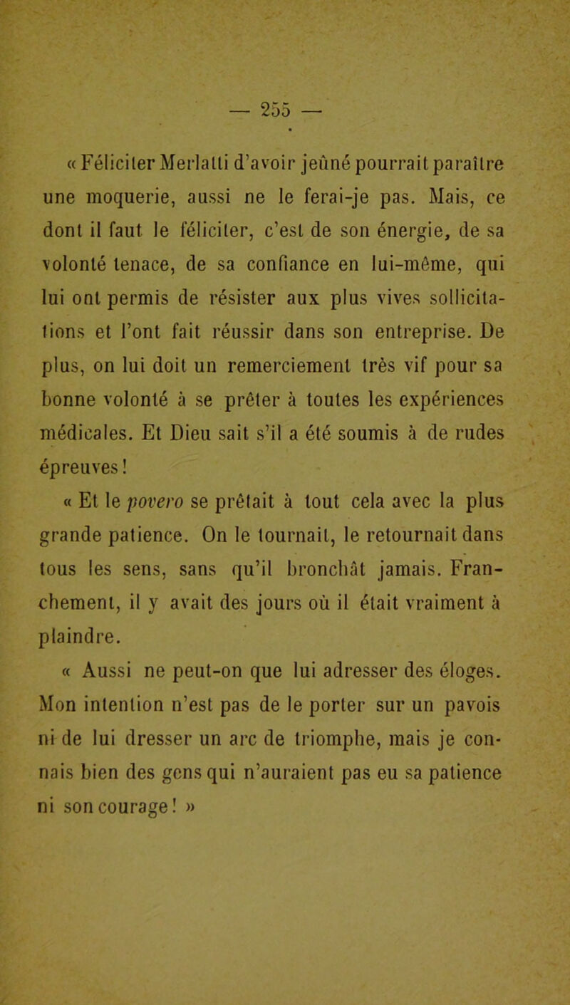 « Féliciter Merlalli d’avoir jeûné pourrait paraître une moquerie, aussi ne le ferai-je pas. Mais, ce dont il faut le féliciter, c’est de son énergie, de sa volonté tenace, de sa confiance en lui-même, qui lui ont permis de résister aux plus vives sollicita- tions et l’ont fait réussir dans son entreprise. De plus, on lui doit un remerciement très vif pour sa bonne volonté à se prêter à toutes les expériences médicales. Et Dieu sait s’il a été soumis à de rudes épreuves ! « Et le povero se prêtait à tout cela avec la plus grande patience. On le tournait, le retournait dans tous les sens, sans qu’il bronchât jamais. Fran- chement, il y avait des jours où il était vraiment à plaindre. « Aussi ne peut-on que lui adresser des éloges. Mon intention n’est pas de le porter sur un pavois ni de lui dresser un arc de triomphe, mais je con- nais bien des gens qui n’auraient pas eu sa patience ni son courage ! »