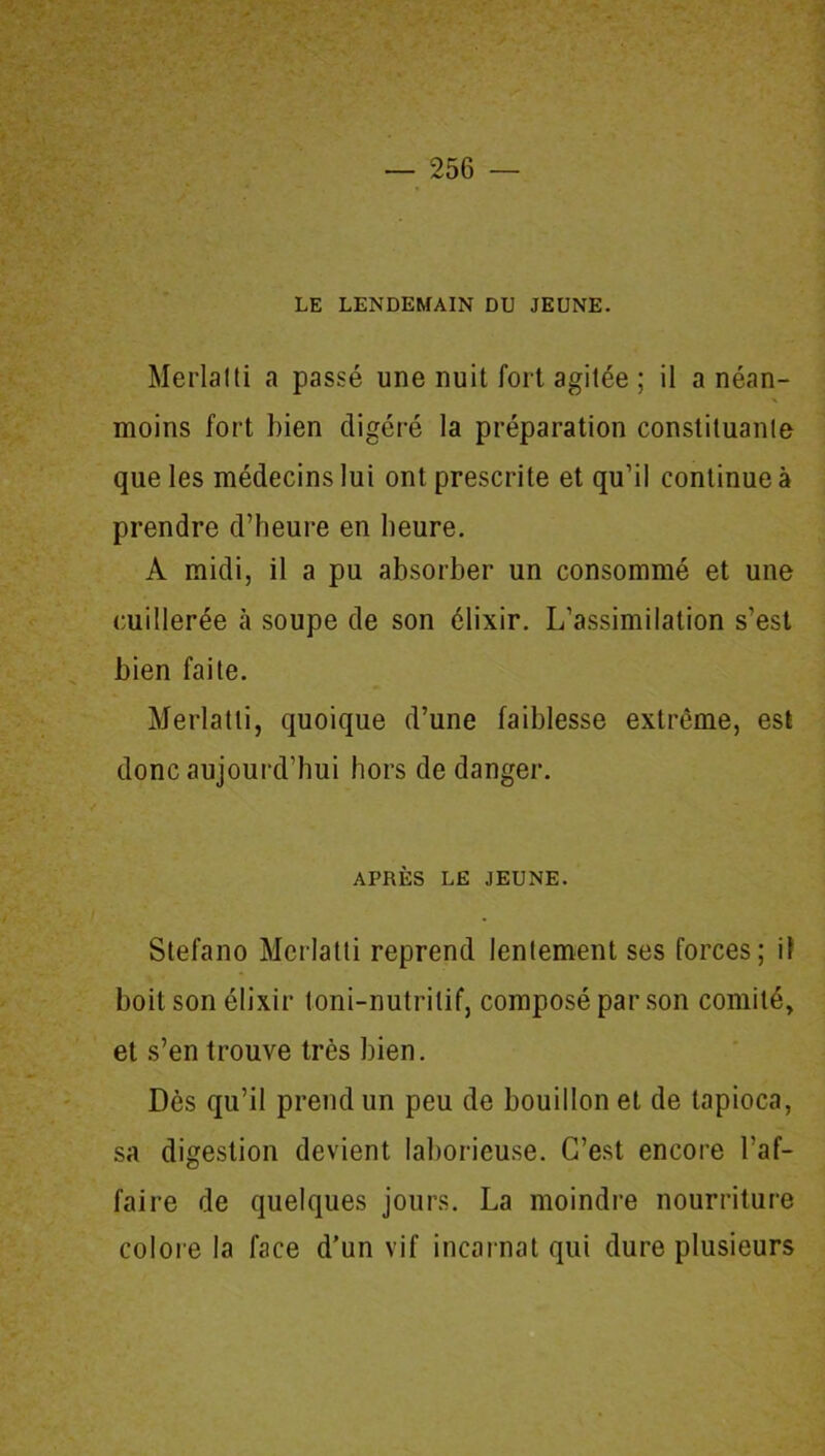 LE LENDEMAIN DU JEUNE. Merlalti a passé une nuit fort agitée ; il a néan- moins fort bien digéré la préparation constituante que les médecins lui ont prescrite et qu’il continue à prendre d’heure en heure. A midi, il a pu absorber un consommé et une cuillerée à soupe de son élixir. L’assimilation s’est bien faite. Merlatti, quoique d’une faiblesse extrême, est donc aujourd’hui hors de danger. APRÈS LE JEUNE. Stefano Merlatti reprend lentement ses forces; il boit son élixir toni-nutrilif, composé par son comité, et s’en trouve très bien. Dès qu’il prend un peu de bouillon et de tapioca, sa digestion devient laborieuse. C’est encore l’af- faire de quelques jours. La moindre nourriture colore la face d’un vif incarnat qui dure plusieurs