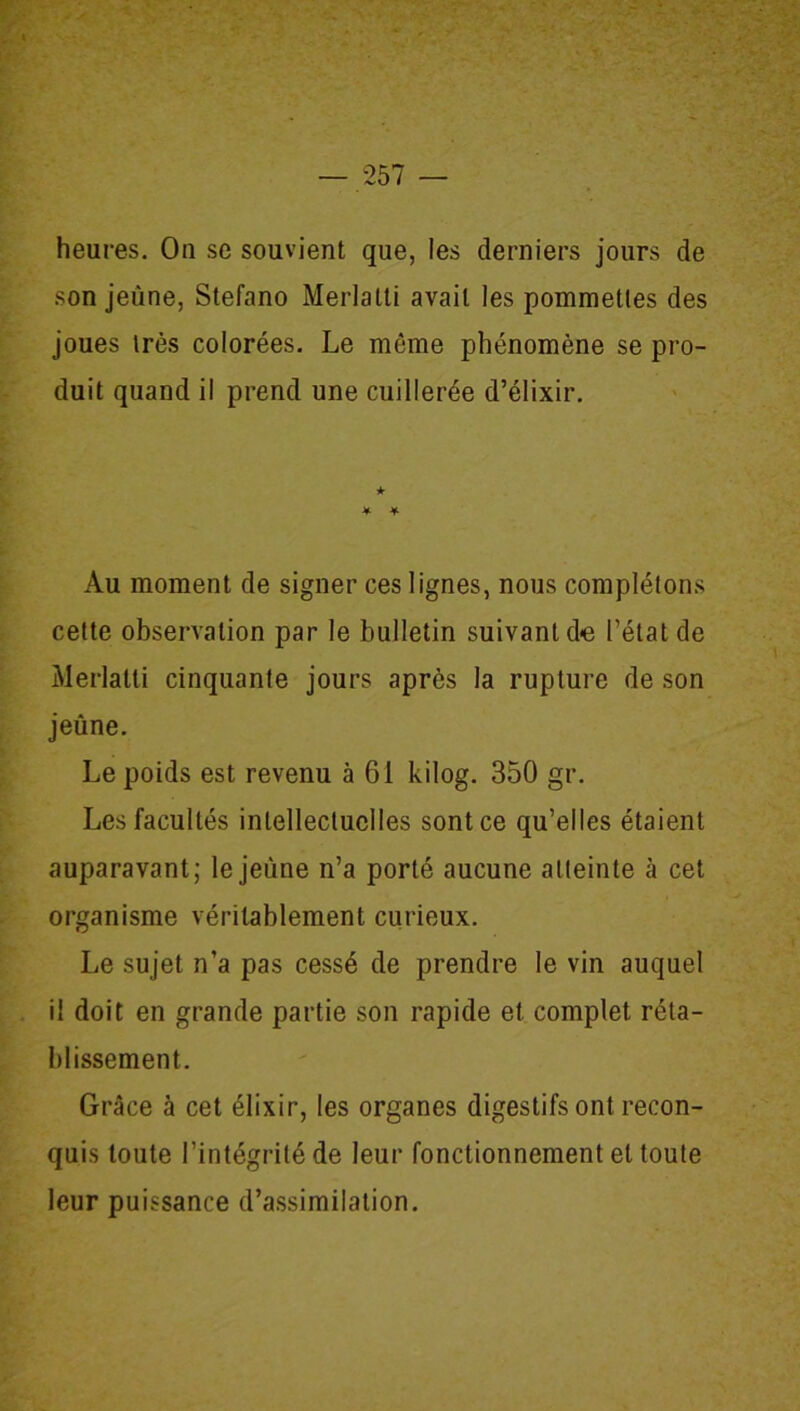 heures. On se souvient que, les derniers jours de son jeune, Stefano Merlatti avait les pommettes des joues très colorées. Le même phénomène se pro- duit quand il prend une cuillerée d’élixir. Au moment de signer ces lignes, nous complétons cette observation par le bulletin suivant d«e l’état de Merlatti cinquante jours après la rupture de son jeûne. Le poids est revenu à 61 kilog. 350 gr. Les facultés intellectuelles sont ce qu’elles étaient auparavant; le jeune n’a porté aucune atteinte à cet organisme véritablement curieux. Le sujet n’a pas cessé de prendre le vin auquel il doit en grande partie son rapide et complet réta- blissement. Grâce à cet élixir, les organes digestifs ont recon- quis toute l’intégrité de leur fonctionnement et toute leur puissance d’assimilation.