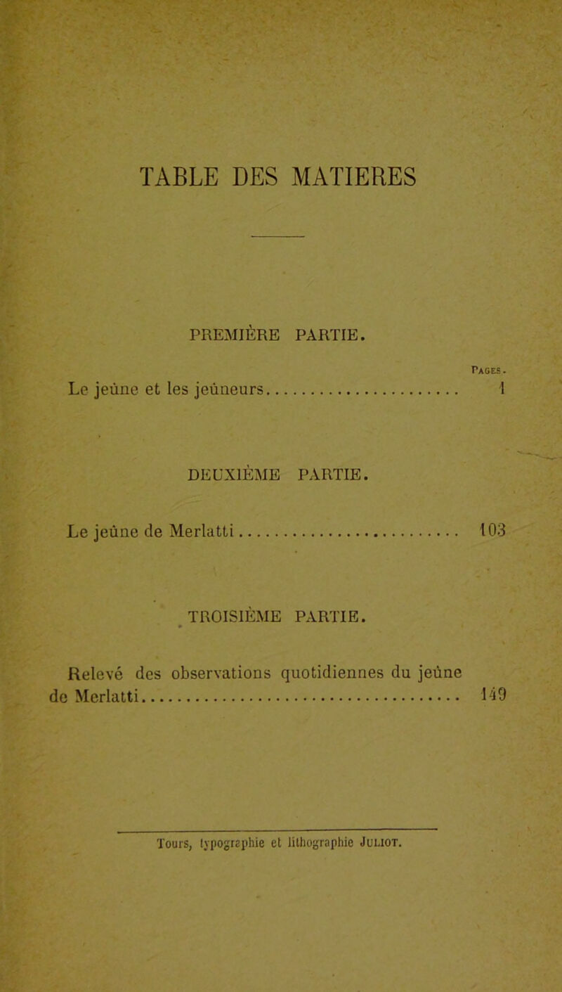 TABLE DES MATIERES PREMIÈRE PARTIE. Pages. Le jeûne et les jeûneurs 1 DEUXIÈME PARTIE. Le jeûne de Merlatti 103 TROISIÈME PARTIE. Relevé des observations quotidiennes du jeûne de Merlatti 149 Tours, typographie et lithographie Juliot.
