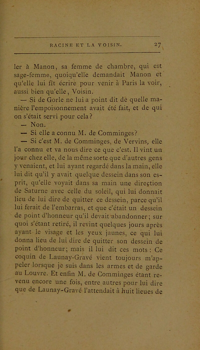 I7' 1er à Manon, sa femme de chambre, qui est sage-femme, quoiqu’elle demandait Manon et qu’elle lui fît écrire pour venir à Paris la voir, aussi bien qu’elle, Voisin. — Si de Gorle ne lui a point dit de quelle ma- nière l’empoisonnement avait été fait, et de qui on s’était servi pour cela? — Non. — Si elle a connu M. de Comminges? — Si c’est M. de Comminges, de Vervins, elle l’a connu et va nous dire ce que c’est. Il vint un jour chez elle, de la même sorte que d’autres gens y venaient, et lui ayant regardé dans la main, elle lui dit qu’il y avait quelque dessein dans son es- prit, qu’elle voyait dans sa main une direction de Saturne avec celle du soleil, qui lui donnait lieu de lui dire de quitter ce dessein, parce qu’il lui ferait de l’embarras, et que c’était un dessein de point d’honneur qu’il devait abandonner; sur quoi s’étant retiré, il revint quelques jours après ayant le visage et les yeux jaunes, ce qui lui donna lieu de lui dire de quitter son dessein de point d’honneur; mais il lui dit ces mots : Ce coquin de Launay-Gravé vient toujours m’ap- peler lorsque je suis dans les armes et de garde au Louvre. Et enfin M. de Comminges étant re- venu encore une fois, entre autres pour lui dire que de Launay-Gravé l’attendait à huit lieues de