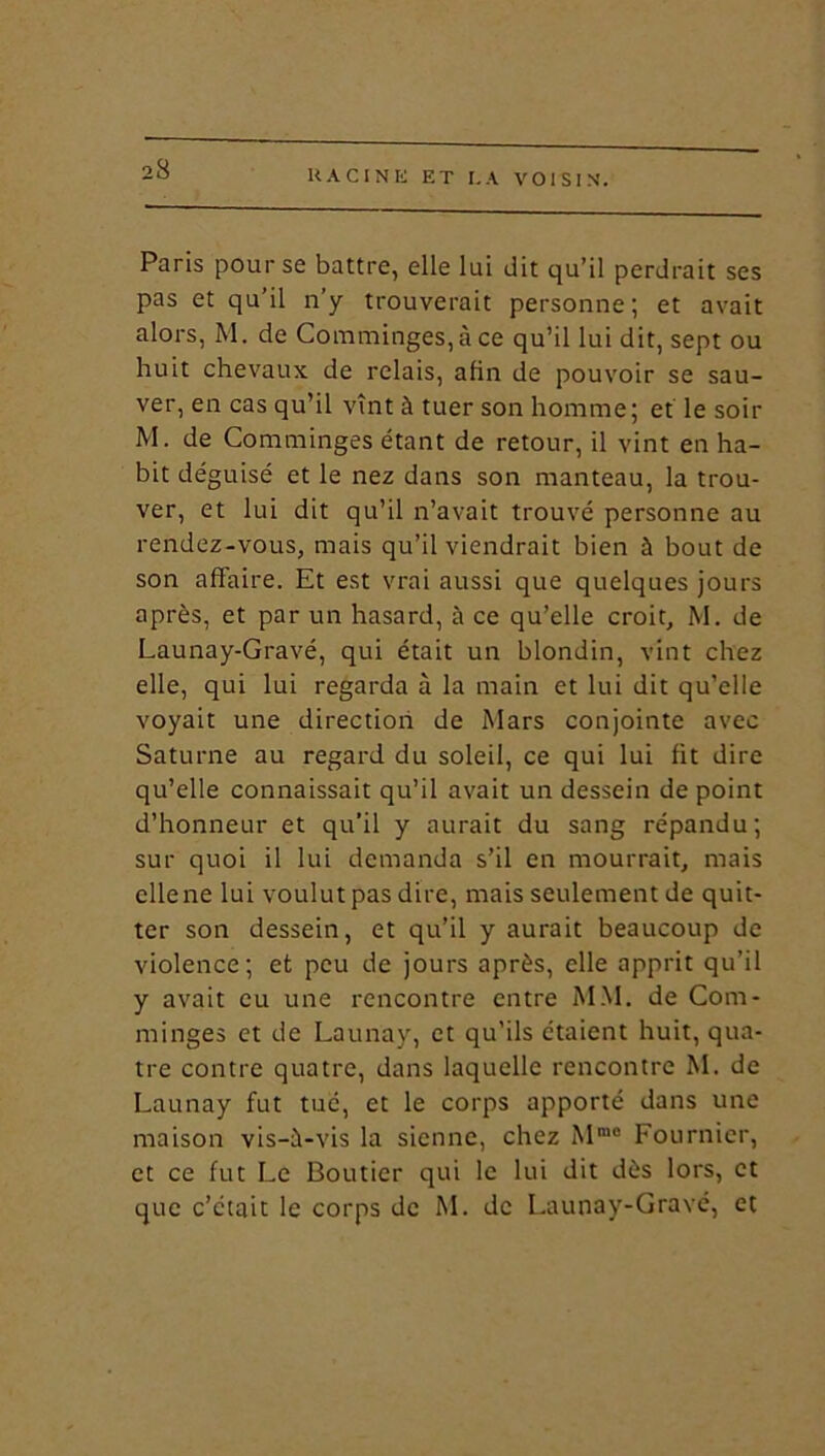 Paris pour se battre, elle lui dit qu’il perdrait ses pas et qu’il n’y trouverait personne; et avait alors, M. de Comminges, à ce qu’il lui dit, sept ou huit chevaux de relais, afin de pouvoir se sau- ver, en cas qu’il vînt à tuer son homme; et le soir M. de Comminges étant de retour, il vint en ha- bit déguisé et le nez dans son manteau, la trou- ver, et lui dit qu’il n’avait trouvé personne au rendez-vous, mais qu’il viendrait bien à bout de son affaire. Et est vrai aussi que quelques jours après, et par un hasard, à ce qu’elle croit, M. de Launay-Gravé, qui était un blondin, vint chez elle, qui lui regarda à la main et lui dit qu’elle voyait une direction de Mars conjointe avec Saturne au regard du soleil, ce qui lui fit dire qu’elle connaissait qu’il avait un dessein de point d’honneur et qu’il y aurait du sang répandu; sur quoi il lui demanda s’il en mourrait, mais elle ne lui voulut pas dire, mais seulement de quit- ter son dessein, et qu’il y aurait beaucoup de violence; et peu de jours après, elle apprit qu’il y avait eu une rencontre entre MM. de Com- minges et de Launay, et qu’ils étaient huit, qua- tre contre quatre, dans laquelle rencontre M. de Launay fut tué, et le corps apporté dans une maison vis-à-vis la sienne, chez Mm0 Fournier, et ce fut Le Boutier qui le lui dit dès lors, et que c’était le corps de M. de Launay-Gravé, et