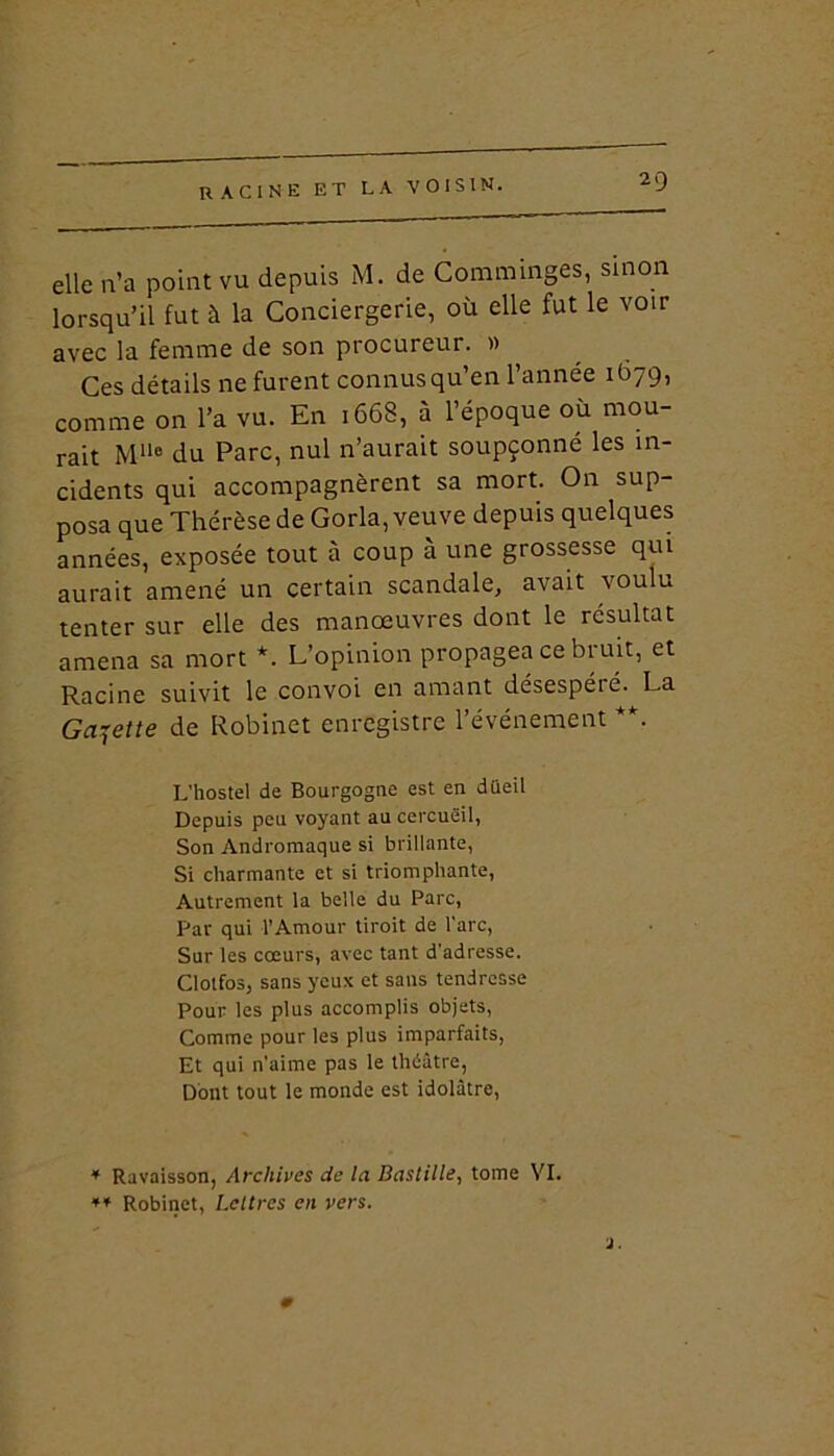 elle n’a point vu depuis M. de Comminges, sinon lorsqu’il fut à la Conciergerie, où elle fut le voir avec la femme de son procureur. » Ces détails ne furent connus qu’en l’année 1679, comme on l’a vu. En 1668, à l’époque où mou- rait M116 du Parc, nul n’aurait soupçonné les in- cidents qui accompagnèrent sa mort. On sup- posa que Thérèse de Gorla, veuve depuis quelques années, exposée tout à coup à une grossesse qui aurait amené un certain scandale, avait voulu tenter sur elle des manœuvres dont le résultat amena sa mort *. L’opinion propagea ce bruit, et Racine suivit le convoi en amant désespéié. La Galette de Robinet enregistre l’événement **. L'hostel de Bourgogne est en düeil Depuis peu voyant au cercueil, Son Andromaque si brillante, Si charmante et si triomphante, Autrement la belle du Parc, Par qui l’Amour tiroit de l’arc, Sur les cœurs, avec tant d'adresse. Clolfos, sans yeux et sans tendresse Pour les plus accomplis objets, Comme pour les plus imparfaits, Et qui n’aime pas le théâtre, Dont tout le monde est idolâtre, * Ravaisson, Archives de la Bastille, tome VI. ** Robinet, Lettres en vers. 0