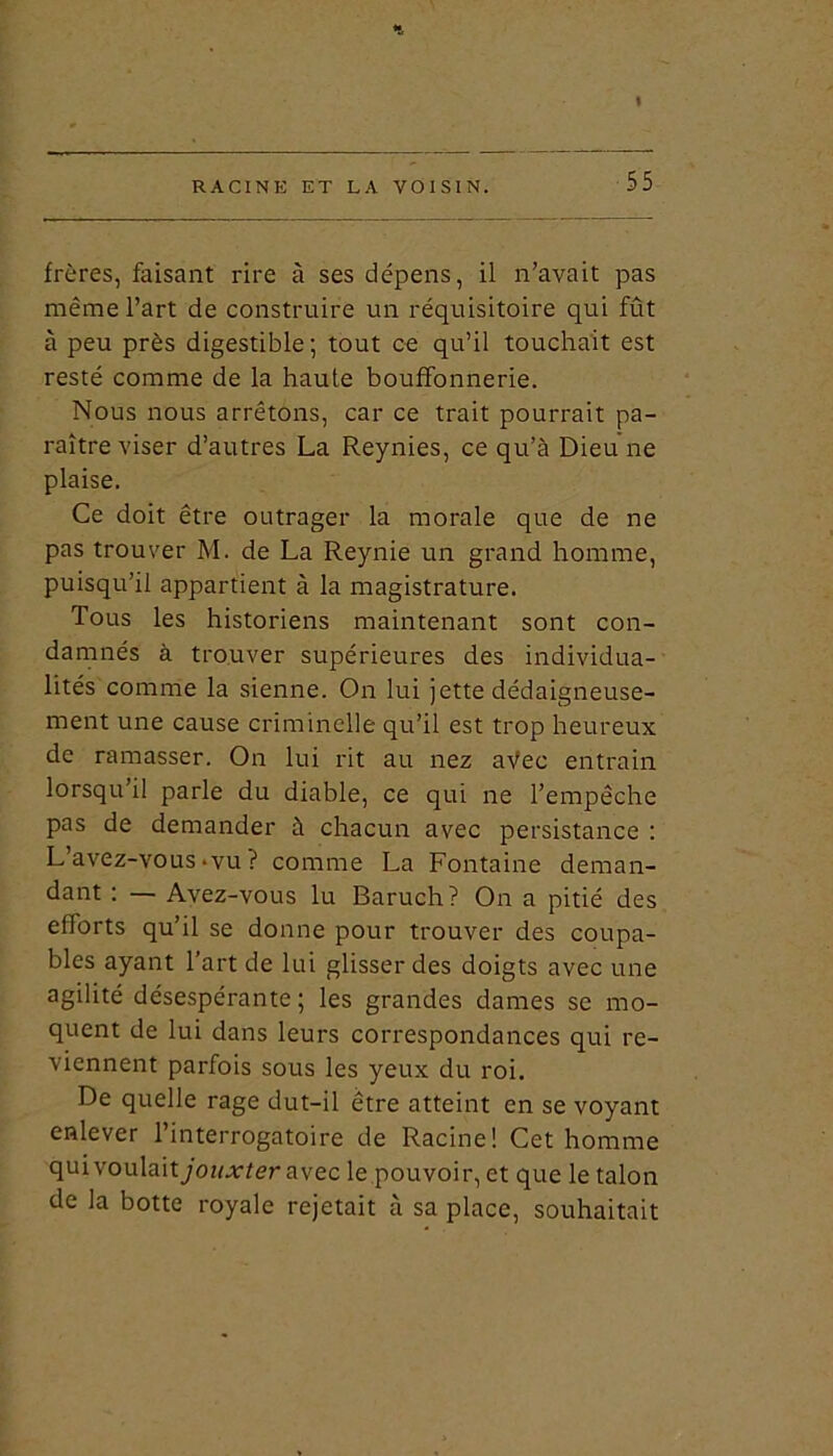 t RACINE ET LA VOISIN. 55 frères, faisant rire à ses dépens, il n’avait pas même l’art de construire un réquisitoire qui fût à peu près digestible; tout ce qu’il touchait est resté comme de la haute bouffonnerie. Nous nous arrêtons, car ce trait pourrait pa- raître viser d’autres La Reynies, ce qu’à Dieu ne plaise. Ce doit être outrager la morale que de ne pas trouver M. de La Reynie un grand homme, puisqu’il appartient à la magistrature. Tous les historiens maintenant sont con- damnés à trouver supérieures des individua- lités comme la sienne. On lui jette dédaigneuse- ment une cause criminelle qu’il est trop heureux de ramasser. On lui rit au nez aVec entrain lorsqu’il parle du diable, ce qui ne l’empêche pas de demander à chacun avec persistance : L avez-vous «vu ? comme La Fontaine deman- dant : — Avez-vous lu Baruch? On a pitié des efforts qu’il se donne pour trouver des coupa- bles ayant 1 art de lui glisser des doigts avec une agilité désespérante ; les grandes dames se mo- quent de lui dans leurs correspondances qui re- viennent parfois sous les yeux du roi. De quelle rage dut-il être atteint en se voyant enlever l’interrogatoire de Racine! Cet homme qui voulaitycw-vter avec le pouvoir, et que le talon de la botte royale rejetait à sa place, souhaitait