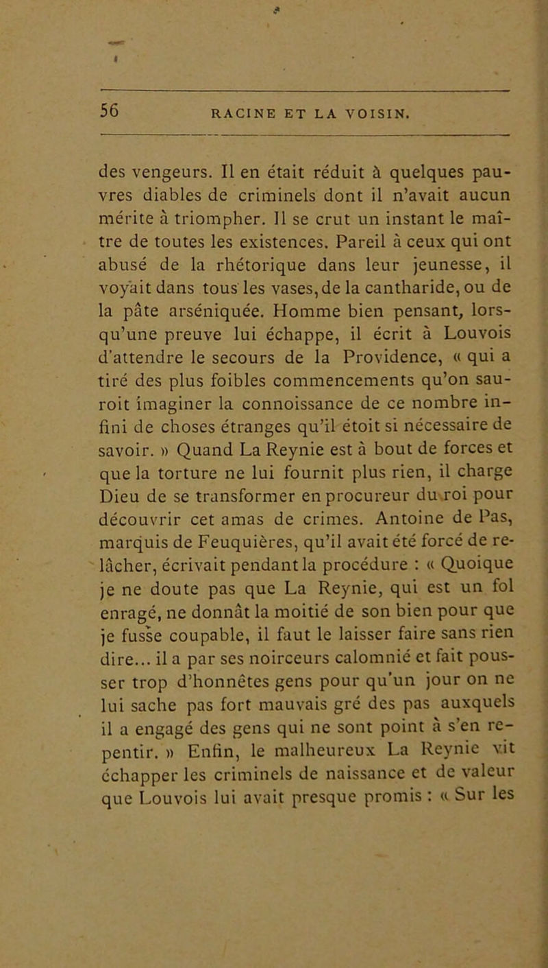 I 56 RACINE ET LA VOISIN. des vengeurs. Il en était réduit à quelques pau- vres diables de criminels dont il n’avait aucun mérite à triompher. Il se crut un instant le maî- tre de toutes les existences. Pareil à ceux qui ont abusé de la rhétorique dans leur jeunesse, il voyait dans tous les vases, de la cantharide, ou de la pâte arséniquée. Homme bien pensant, lors- qu’une preuve lui échappe, il écrit à Louvois d'attendre le secours de la Providence, « qui a tiré des plus foibles commencements qu’on sau- roit imaginer la connoissance de ce nombre in- fini de choses étranges qu’il étoit si nécessaire de savoir. » Quand La Reynie est à bout de forces et que la torture ne lui fournit plus rien, il charge Dieu de se transformer en procureur du roi pour découvrir cet amas de crimes. Antoine de Pas, marquis de Feuquières, qu’il avait été forcé de re- lâcher, écrivait pendant la procédure : « Quoique je ne doute pas que La Reynie, qui est un fol enragé, ne donnât la moitié de son bien pour que je fusse coupable, il faut le laisser faire sans rien dire... il a par ses noirceurs calomnié et fait pous- ser trop d’honnêtes gens pour qu’un jour on ne lui sache pas fort mauvais gré des pas auxquels il a engagé des gens qui ne sont point à s’en re- pentir. » Enfin, le malheureux La Reynie vit échapper les criminels de naissance et de valeur que Louvois lui avait presque promis : « Sur les
