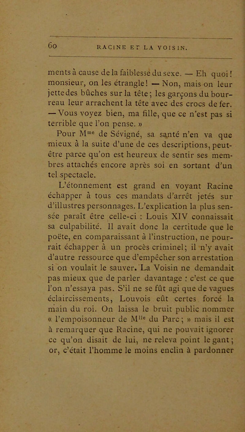 ments à cause de la faiblesse du sexe. — Eh quoi ! monsieur, on les étrangle! — Non, mais on leur jettedes bûches sur la tête; les garçons du bour- reau leur arrachent la tête avec des crocs de fer. — Vous voyez bien, ma fille, que ce n'est pas si terrible que l’on pense. » Pour Mme de Sévigné, sa santé n’en va que mieux à la suite d’une de ces descriptions, peut- être parce qu’on est heureux de sentir ses mem- bres attachés encore après soi en sortant d'un tel spectacle. L’étonnement est grand en voyant Racine échapper à tous ces mandats d’arrêt jetés sur d’illustres personnages. L’explication la plus sen- sée paraît être celle-ci : Louis XIV connaissait sa culpabilité. Il avait donc la certitude que le poète, en comparaissant à l’instruction, ne pour- rait échapper à un procès criminel; il n’y avait d’autre ressource que d’empêcher son arrestation si on voulait le sauver. La Voisin ne demandait pas mieux que de parler davantage : c’est ce que l’on n’essaya pas. S’il ne se fût agi que de vagues éclaircissements, Louvois eût certes forcé la main du roi. On laissa le bruit public nommer « l’empoisonneur de MMo du Parc; » mais il est à remarquer que Racine, qui ne pouvait ignorer ce qu’on disait de lui, ne releva point le gant ; or, c’était l’homme le moins enclin à pardonner