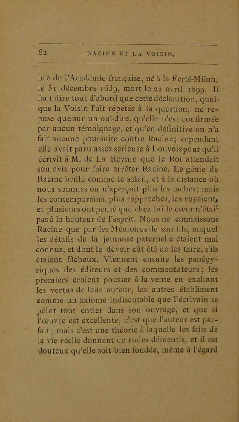 bre de l’Académie française, né à la Ferté-Milon, le 3i décembre 1609, mort le 22 avril 1699. Il faut dire tout d’abord que cette déclaration, quoi- que la Voisin l’ait répétée à la question, ne re- pose que sur un ouï-dire, qu’elle n’est confirmée par aucun témoignage, et qu’en définitive on n’a fait aucune poursuite contre Racine; cependant elle avait paru assez sérieuse à Louvoispour qu’il écrivît à M. de La Reynie que le Roi attendait son avis pour faire arrêter Racine. Le génie de Racine brille comme le soleil, et à la distance où nous sommes on n’aperçoit plus les taches; mais les contemporains, plus rapprochés, les voyaient, et plusieurs ont pensé que chez lui le cœur n’étai1 pas à la hauteur de l’esprit. Nous ne connaissons Racine que par les Mémoires de son fils, auquel les détails de la jeunesse paternelle étaient mal connus, et dont le devoir eût été de les taire, s’ils étaient fâcheux. Viennent ensuite les panégy- riques des éditeurs et des commentateurs ; les premiers croient pousser à la vente en exaltant les vertus de leur auteur, les autres établissent comme un axiome indiscutable que l’écrivain se peint tout entier dans son ouvrage, et que si l’œuvre est excellente, c’est que l’auteur est par- fait; mais c’est une théorie à laquelle les faits de la vie réelle donnent de rudes démentis, et il est douteux qu’elle soit bien fondée, même à l’égard