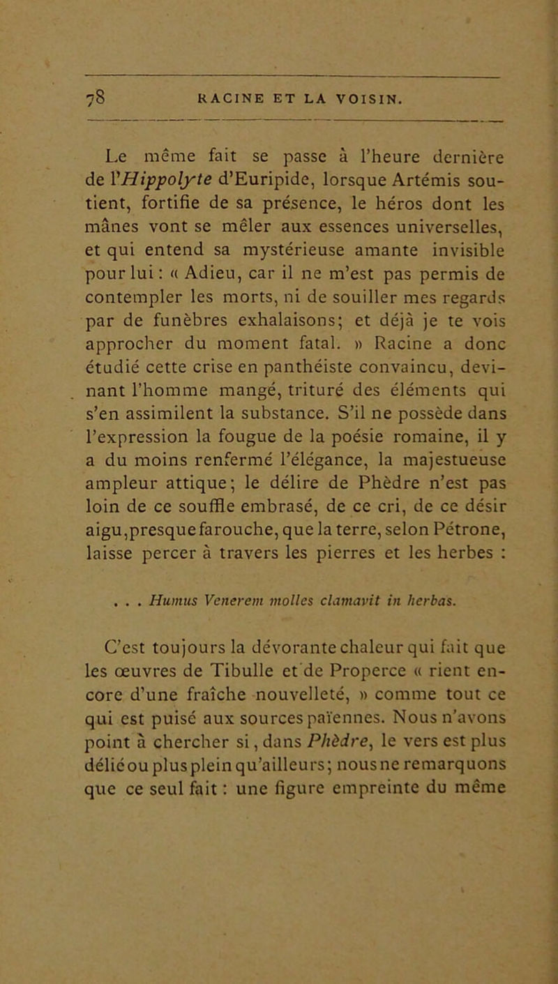 Le même fait se passe à l’heure dernière de VHippolyte d’Euripide, lorsque Artémis sou- tient, fortifie de sa présence, le héros dont les mânes vont se mêler aux essences universelles, et qui entend sa mystérieuse amante invisible pour lui: « Adieu, car il ne m’est pas permis de contempler les morts, ni de souiller mes regards par de funèbres exhalaisons; et déjà je te vois approcher du moment fatal. » Racine a donc étudié cette crise en panthéiste convaincu, devi- nant l’homme mangé, trituré des éléments qui s’en assimilent la substance. S’il ne possède dans l’expression la fougue de la poésie romaine, il y a du moins renfermé l’élégance, la majestueuse ampleur attique; le délire de Phèdre n’est pas loin de ce souffle embrasé, de ce cri, de ce désir aigu,presque farouche, que la terre, selon Pétrone, laisse percer à travers les pierres et les herbes : . . . Humus Venerem molles clamavit in herbas. C’est toujours la dévorante chaleur qui fait que les œuvres de Tibulle et de Properce « rient en- core d’une fraîche nouvelleté, » comme tout ce qui est puisé aux sources païennes. Nous n’avons point à chercher si, dans Phèdre, le vers est plus déliéou plus plein qu’ailleurs; nousne remarquons que ce seul fait : une figure empreinte du même