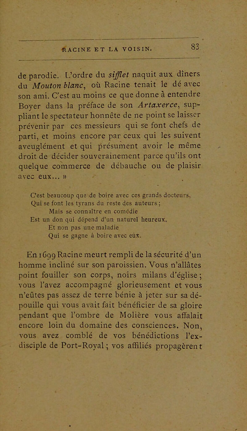 de parodie. L.’ordre du sifflet naquit aux dîners du Mouton blanc, où Racine tenait le dé avec son ami. C’est au moins ce que donne à entendre Boyer dans la préface de son Artaxerce, sup- pliant le spectateur honnête de ne point se laisser prévenir par ces messieurs qui se font chefs de parti, et moins encore par ceux qui les suivent aveuglément et qui présument avoir le même droit de décider souverainement parce qu’ils ont quelque commerce de débauche ou de plaisir avec eux... » C’est beaucoup que de boire avec ces grands docteurs, Qui se font les tyrans du reste des auteurs ; Mais se connaître en comédie Est un don qui dépend d’un naturel heureux. Et non pas une maladie Qui se gagne à boire avec eux. En i Gq9 Racine meurt rempli de la sécurité d’un homme incliné sur son paroissien. Vous n’allâtes point fouiller son corps, noirs milans d’église ; vous l’avez accompagné glorieusement et vous n’eûtes pas assez de terre bénie à jeter sur sa dé- pouille qui vous avait fait bénéficier de sa gloire pendant que l’ombre de Molière vous affalait encore loin du domaine des consciences. Non, vous avez comblé de vos bénédictions l’ex- disciple de Port-Royal ; vos affiliés propagèrent