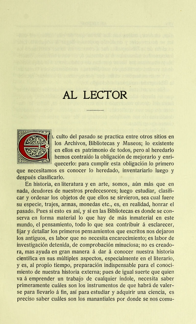 AL LECTOR l culto del pasado se practica entre otros sitios en los Archivos, Bibliotecas y Museos; lo existente en ellos es patrimonio de todos, pero al heredarlo hemos contraído la obligación de mejorarlo y enri- quecerlo: para cumplir esta obligación lo primero que necesitamos es conocer lo heredado, inventariarlo luego y después clasificarlo. En historia, en literatura y en arte, somos, aún más que en nada, deudores de nuestros predecesores; luego estudiar, clasifi- car y ordenar los objetos de que ellos se sirvieron, sea cual fuere su especie, trajes, armas, monedas etc., es, en realidad, honrar el pasado. Pues si esto es así, y si en las Bibliotecas es donde se con- serva en forma material lo que hay de más inmaterial en este mundo, el pensamiento, todo lo que sea contribuir á esclarecer, fijar y detallar los primeros pensamientos que escritos nos dejaron los antiguos, es labor que no necesita encarecimiento; es labor de investigación detenida, de comprobación minuciosa; no es creado- ra, mas ayuda en gran manera á dar á conocer nuestra historia científica en sus múltiples aspectos, especialmente en el literario, y es, al propio tiempo, preparación indispensable para el conoci- miento de nuestra historia externa; pues de igual suerte que quien va á emprender un trabajo de cualquier índole, necesita saber primeramente cuáles son los instrumentos de que habrá de valer- se para llevarlo á fin, así para estudiar y adquirir una ciencia, es preciso saber cuáles son los manantiales por donde se nos comu-