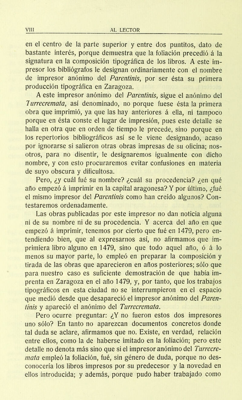 en el centro de la parte superior y entre dos puntitos, dato de bastante interés, porque demuestra que la foliación precedió á la signatura en la composición tipográfica de los libros. A este im- presor los bibliógrafos le designan ordinariamente con el nombre de impresor anónimo del Parentinis, por ser ésta su primera producción tipográfica en Zaragoza. A este impresor anónimo del Parentinis, sigue el anónimo del 7urrecremata, así denominado, no porque fuese ésta la primera obra que imprimió, ya que las hay anteriores á ella, ni tampoco porque en ésta conste el lugar de impresión, pues este detalle se halla en otra que en orden de tiempo le precede, sino porque en los repertorios bibliográficos así se le viene designando, acaso por ignorarse si salieron otras obras impresas de su oficina; nos- otros, para no disentir, le designaremos igualmente con dicho nombre, y con esto procuraremos evitar confusiones en materia de suyo obscura y dificultosa. Pero, ¿y cuál fué su nombre? ¿cuál su procedencia? ¿en qué año empezó á imprimir en la capital aragonesa? Y por último, ¿fué el mismo impresor del Parentinis como han creído algunos? Con- testaremos ordenadamente. Las obras publicadas por este impresor no dan noticia alguna ni de su nombre ni de su procedencia. Y acerca del año en que empezó á imprimir, tenemos por cierto que fué en 1479, pero en- tendiendo bien, que al expresarnos así, no afirmamos que im- primiera libro alguno en 1479, sino que todo aquel año, ó á lo menos su mayor parte, lo empleó en preparar la composición y tirada de las obras que aparecieron en años posteriores; sólo que para nuestro caso es suficiente demostración de que había im- prenta en Zaragoza en el año 1479, y, por tanto, que los trabajos tipográficos en esta ciudad no se interrumpieron en el espacio que medió desde que desapareció el impresor anónimo del Paren- tinis y apareció el anónimo del Turrecremata. Pero ocurre preguntar: ¿Y no fueron estos dos impresores uno sólo? En tanto no aparezcan documentos concretos donde tal duda se aclare, afirmamos que no. Existe, en verdad, relación entre ellos, como la de haberse imitado en la foliación; pero este detalle no denota más sino que si el impresor anónimo del Turrecre- mata empleó la foliación, fué, sin género de duda, porque no des- conocería los libros impresos por su predecesor y la novedad en ellos introducida; y además, porque pudo haber trabajado como