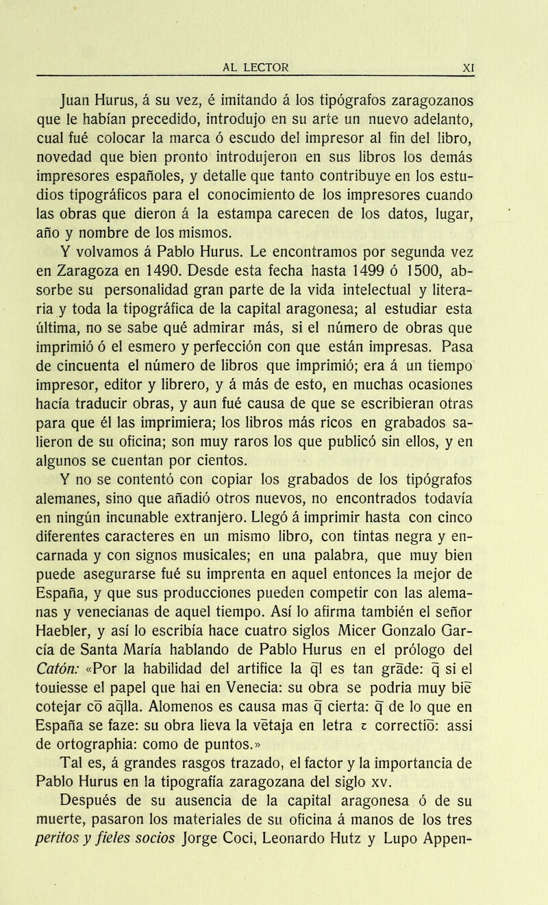 Juan Hurus, á su vez, é imitando á los tipógrafos zaragozanos que le habían precedido, introdujo en su arte un nuevo adelanto, cual fué colocar la marca ó escudo del impresor al fin del libro, novedad que bien pronto introdujeron en sus libros los demás impresores españoles, y detalle que tanto contribuye en los estu- dios tipográficos para el conocimiento de los impresores cuando las obras que dieron á la estampa carecen de los datos, lugar, año y nombre de los mismos. Y volvamos á Pablo Hurus. Le encontramos por segunda vez en Zaragoza en 1490. Desde esta fecha hasta 1499 ó 1500, ab- sorbe su personalidad gran parte de la vida intelectual y litera- ria y toda la tipográfica de la capital aragonesa; al estudiar esta última, no se sabe qué admirar más, si el número de obras que imprimió ó el esmero y perfección con que están impresas. Pasa de cincuenta el número de libros que imprimió; era á un tiempo impresor, editor y librero, y á más de esto, en muchas ocasiones hacía traducir obras, y aun fué causa de que se escribieran otras para que él las imprimiera; los libros más ricos en grabados sa- lieron de su oficina; son muy raros los que publicó sin ellos, y en algunos se cuentan por cientos. Y no se contentó con copiar los grabados de los tipógrafos alemanes, sino que añadió otros nuevos, no encontrados todavía en ningún incunable extranjero. Llegó á imprimir hasta con cinco diferentes caracteres en un mismo libro, con tintas negra y en- carnada y con signos musicales; en una palabra, que muy bien puede asegurarse fué su imprenta en aquel entonces la mejor de España, y que sus producciones pueden competir con las alema- nas y venecianas de aquel tiempo. Así lo afirma también el señor Haebler, y así lo escribía hace cuatro siglos Micer Gonzalo Gar- cía de Santa María hablando de Pablo Hurus en el prólogo del Catón: «Por la habilidad del artífice la ql es tan grade: q si el touiesse el papel que hai en Venecia: su obra se podría muy bié cotejar có aqlla. Alómenos es causa mas q cierta: q de lo que en España se faze: su obra lieva la vétaja en letra z correctió: assi de ortographia: como de puntos.» Tal es, á grandes rasgos trazado, el factor y la importancia de Pablo Hurus en la tipografía zaragozana del siglo xv. Después de su ausencia de la capital aragonesa ó de su muerte, pasaron los materiales de su oficina á manos de los tres peritos y fieles socios Jorge Cocí, Leonardo Hutz y Lupo Appen-