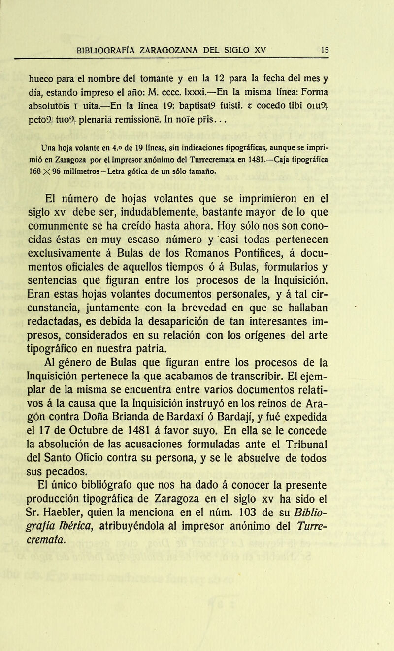 hueco para el nombre del tomante y en la 12 para la fecha del mes y día, estando impreso el año: M. cccc. Ixxxi.—En la misma línea: Forma absolutois T uita.—En la línea 19: baptisat9 fuisti. z cocedo tibi oTuQj. pctoüj. tuo9| plenaria remissione. In nole pris... Una hoja volante en 4.o de 19 lineas, sin indicaciones tipográficas, aunque se impri- mió en Zaragoza por el impresor anónimo del Turrecremata en 1481.—Caja tipográfica 168 X 96 milímetros - Letra gótica de un sólo tamaño. El número de hojas volantes que se imprimieron en el siglo xv debe ser, indudablemente, bastante mayor de lo que comunmente se ha creído hasta ahora. Hoy sólo nos son cono- cidas éstas en muy escaso número y casi todas pertenecen exclusivamente á Bulas de los Romanos Pontífices, á docu- mentos oficiales de aquellos tiempos ó á Bulas, formularios y sentencias que figuran entre los procesos de la Inquisición. Eran estas hojas volantes documentos personales, y á tal cir- cunstancia, juntamente con la brevedad en que se hallaban redactadas, es debida la desaparición de tan interesantes im- presos, considerados en su relación con los orígenes del arte tipográfico en nuestra patria. Al género de Bulas que figuran entre los procesos de la Inquisición pertenece la que acabamos de transcribir. El ejem- plar de la misma se encuentra entre varios documentos relati- vos á la causa que la Inquisición instruyó en los reinos de Ara- gón contra Doña Brianda de Bardaxí ó Bardají, y fué expedida el 17 de Octubre de 1481 á favor suyo. En ella se le concede la absolución de las acusaciones formuladas ante el Tribunal del Santo Oficio contra su persona, y se le absuelve de todos sus pecados. El único bibliógrafo que nos ha dado á conocer la presente producción tipográfica de Zaragoza en el siglo xv ha sido el Sr. Haebler, quien la menciona en el núm. 103 de su Biblio- grafía Ibérica, atribuyéndola al impresor anónimo del Turre- cremata.