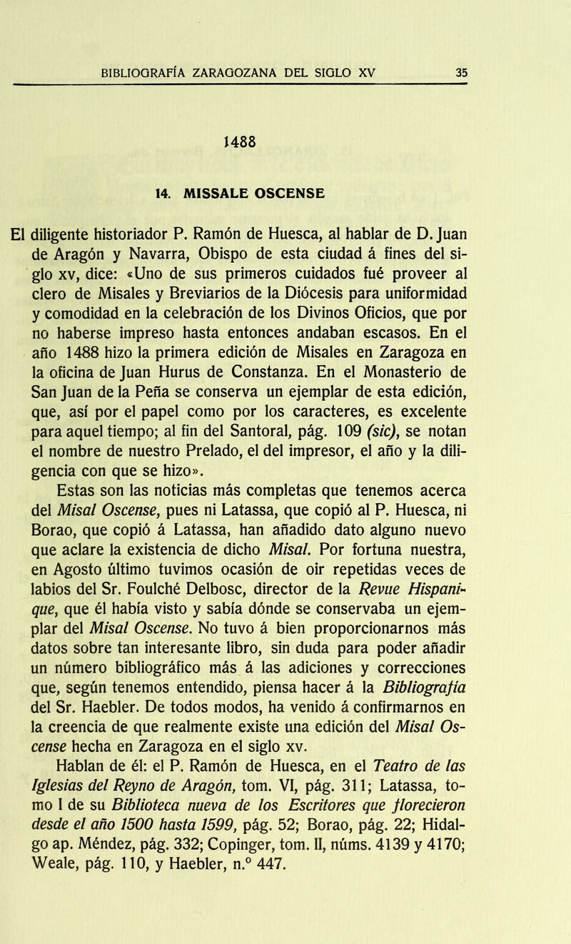 1488 14. MISSALE OSCENSE El diligente historiador P. Ramón de Huesca, al hablar de D. Juan de Aragón y Navarra, Obispo de esta ciudad á fines del si- glo xv, dice: «Uno de sus primeros cuidados fué proveer al clero de Misales y Breviarios de la Diócesis para uniformidad y comodidad en la celebración de los Divinos Oficios, que por no haberse impreso hasta entonces andaban escasos. En el año 1488 hizo la primera edición de Misales en Zaragoza en la oficina de Juan Hurus de Constanza. En el Monasterio de San Juan de la Peña se conserva un ejemplar de esta edición, que, así por el papel como por los caracteres, es excelente para aquel tiempo; al fin del Santoral, pág. 109 (sic), se notan el nombre de nuestro Prelado, el del impresor, el año y la dili- gencia con que se hizo». Estas son las noticias más completas que tenemos acerca del Misal Oscense, pues ni Latassa, que copió al P. Huesca, ni Borao, que copió á Latassa, han añadido dato alguno nuevo que aclare la existencia de dicho Misal. Por fortuna nuestra, en Agosto último tuvimos ocasión de oir repetidas veces de labios del Sr. Foulché Delbosc, director de la Revue Hispani- que, que él había visto y sabía dónde se conservaba un ejem- plar del Misal Oscense. No tuvo á bien proporcionarnos más datos sobre tan interesante libro, sin duda para poder añadir un número bibliográfico más á las adiciones y correcciones que, según tenemos entendido, piensa hacer á la Bibliografía del Sr. Haebler. De todos modos, ha venido á confirmarnos en la creencia de que realmente existe una edición del Misal Os- cense hecha en Zaragoza en el siglo xv. Hablan de él: el P. Ramón de Huesca, en el Teatro de las Iglesias del Rey no de Aragón, tom. VI, pág. 311; Latassa, to- mo I de su Biblioteca nueva de los Escritores que florecieron desde el año 1500 hasta 1599, pág. 52; Borao, pág. 22; Hidal- go ap. Méndez, pág. 332; Copinger, tom. II, núms. 4139 y 4170; Weale, pág. 110, y Haebler, n.° 447.