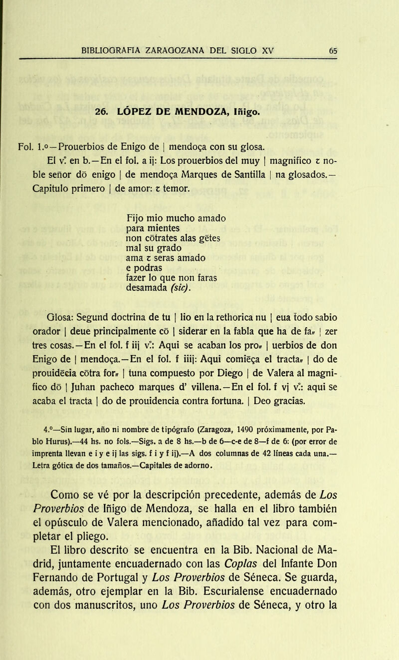26. LÓPEZ DE MENDOZA, Iñigo. Fol. l.° —Prouerbios de Enigo de | mendosa con su glosa. El v! en b. —En el fol. a ij: Los prouerbios del muy | magnifico z no- ble señor do enigo | de mendosa Marques de Santilla | na glosados.— Capitulo primero | de amor: z temor. Fijo mió mucho amado para mientes non cótrates alas getes mal su grado ama z seras amado e podras fazer lo que non faras desamada (sic). Glosa: Segund doctrina de tu | lio en la rethorica nu ¡ eua todo sabio orador | deue principalmente co | siderar en la fabla que ha de fa» j zer tres cosas. — En el fol. f iij v!: Aqui se acaban los pro» | uerbios de don Enigo de | mendosa.—En el fol. f iiij: Aqui comiega el tracta» | do de prouideeia cótra fon? | tuna compuesto por Diego | de Valera al magni- fico do | Juhan pacheco marques d’ villena. — En el fol. f vj v!: aqui se acaba el tracta | do de prouidencia contra fortuna. | Deo gracias. 4.°—Sin lugar, año ni nombre de tipógrafo (Zaragoza, 1490 próximamente, por Pa- blo Hurus).—44 hs. no fols.—Sigs. a de 8 hs.—b de 6—c-e de 8—f de 6: (por error de imprenta llevan e i y e ij las sigs. f i y f ij).—A dos columnas de 42 líneas cada una.— Letra gótica de dos tamaños.—Capitales de adorno. Como se vé por la descripción precedente, además de Los Proverbios de Iñigo de Mendoza, se halla en el libro también el opúsculo de Valera mencionado, añadido tal vez para com- pletar el pliego. El libro descrito se encuentra en la Bib. Nacional de Ma- drid, juntamente encuadernado con las Coplas del Infante Don Fernando de Portugal y Los Proverbios de Séneca. Se guarda, además, otro ejemplar en la Bib. Escurialense encuadernado con dos manuscritos, uno Los Proverbios de Séneca, y otro la