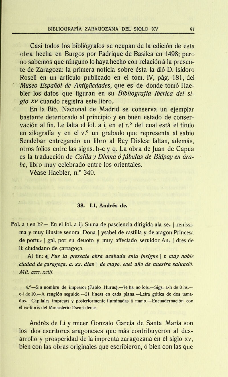 Casi todos los bibliógrafos se ocupan de la edición de esta obra hecha en Burgos por Fadrique de Basilea en 1498; pero no sabemos que ninguno lo haya hecho con relación á la presen- te de Zaragoza: la primera noticia sobre ésta la dió D. Isidoro Rosell en un artículo publicado en el tom. IV, pág. 181, del Museo Español de Antigüedades, que es de donde tomó Hae- bler los datos que figuran en su Bibliografía Ibérica del si- glo xv cuando registra este libro. En la Bib. Nacional de Madrid se conserva un ejemplar bastante deteriorado al principio y en buen estado de conser- vación al fin. Le falta el fol. a i, en el r.° del cual está el título en xilografía y en el v.° un grabado que representa al sabio Sendebar entregando un libro al Rey Disles: faltan, además, otros folios entre las signs. b-c y q. La obra de Juan de Capua es la traducción de Calila y Dimna ó fábulas de Bidpay en ára- be, libro muy celebrado entre los orientales. Véase Haebler, n.° 340. 38. LI, Andrés de. Fol. a i en b?- En el fol. a ij: Süma de pasciencia dirigida ala se» | renissi- ma y muy illustre señora i Doña | ysabel de castilla y de aragon Princesa de portu» | gal. por su deuoto y muy affectado seruidor An» | dres de li: ciudadano de garragoga. Al fin: c Fue la presente obra acabada enla insigne | z muy noble ciudad de garagoga. a. xx. dias | de mayo, enel año de nuestra saluació. Mil. cccc. xciij. 4.°—Sin nombre de impresor (Pablo Hurus).—74 hs. nofols.—Sigs. a-h de 8 hs.— e-i de 10.—A renglón seguido.—21 líneas en cada plana.—Letra gótica de dos tama- ños.—Capitales impresas y posteriormente iluminadas á mano.—Encuadernación con el ex-libris del Monasterio Escurialense. Andrés de Li y micer Gonzalo García de Santa María son los dos escritores aragoneses que más contribuyeron al des- arrollo y prosperidad de la imprenta zaragozana en el siglo xv, bien con las obras originales que escribieron, ó bien con las que