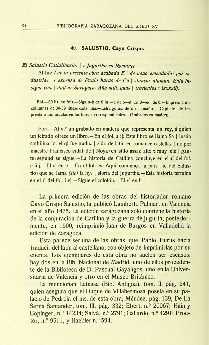 40. SALUSTIO, Cayo Crispo. El Salustio Cathilinario: | x Jugurtha en Romance Al fin: Fue la presente obra acabada E [ de nouo emendada: por in- dustria,, | x expensa de Paulo hurus de Cd \ stancia alaman. Enla in- signe ciu„ | dad de Sara gofa. Año mili. qua„ \ trocientos x Ixxxxiij. Fol.—60 hs. no fols.—Sigs. a-b de 8 hs.—c de 6—d de 8—e-i de 6.—Impreso á dos columnas de 38-39 líneas cada una.—Letra gótica de dos tamaños.—Capitales de im- prenta ó minúsculas en los huecos correspondientes.—Grabados en madera. Port.—Al v.° un grabado en madera que representa un rey, á quien un letrado ofrece un libro. —En el fol. a ij: Este libro se llama Sa | lustio cathilinario. el ql fue tradu» [ zido de latin en romange castella* | no por maestre Francisco vidal de | Noya i en stilo assaz alto z muy ele | gan- te isegund se sigue. —La historia de Catilina concluye en el r! del fol. c iiij.—El v! en b. —En el fol. cv: Aqui comienga la par« | te del Salus- tio i que se lama (sic) la hy„ | storia del Jugurtha. —Esta historia termina en el r! del fol. i vj. — Sigue el colofón. —El v! en b. La primera edición de las obras del historiador romano Cayo Crispo Salustio, la publicó Lamberto Palmart en Valencia en el año 1475. La edición zaragozana sólo contiene la historia de la conjuración de Catilina y la guerra de Jugurta; posterior- mente, en 1500, reimprimió Juan de Burgos en Valladolid la edición de Zaragoza. Esta parece ser una de las obras que Pablo Hurus hacía traducir del latín al castellano, con objeto de imprimirlas por su cuenta. Los ejemplares de esta obra no suelen ser escasos: hay dos en la Bib. Nacional de Madrid, uno de ellos proceden- te de la Biblioteca de D. Pascual Gayangos, uno en la Univer- sitaria de Valencia y otro en el Museo Británico. La mencionan Latassa (Bib. Antigua), tom. II, pág. 241, quien asegura que el Duque de Villahermosa poseía en su pa- lacio de Pedrola el ms. de esta obra; Méndez, pág. 139; De La Serna Santander, tom. III, pág. 332; Ebert, n.° 20067; Hain y Copinger, n.° 14234; Salvá, n.° 2791; Gallardo, n.° 4291; Proc- tor, n.° 9511, y Haebler n.° 594.