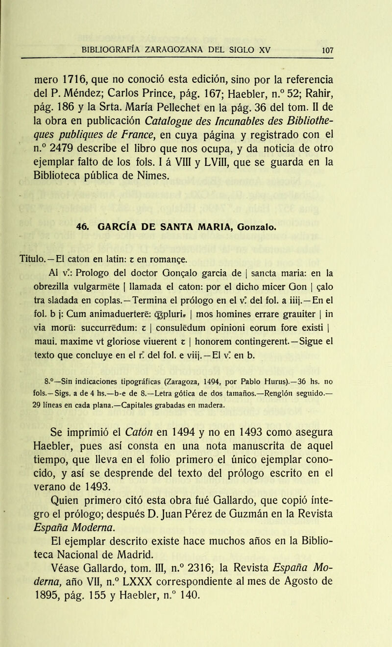 mero 1716, que no conoció esta edición, sino por la referencia del P. Méndez; Carlos Prince, pág. 167; Haebler, n.° 52; Rahir, pág. 186 y la Srta. María Pellechet en la pág. 36 del tom. II de la obra en publicación Catalogue des Incunables des Bibliothe- ques publiques de France, en cuya página y registrado con el n.° 2479 describe el libro que nos ocupa, y da noticia de otro ejemplar falto de los fols. I á VIH y LVIII, que se guarda en la Biblioteca pública de Nimes. 46. GARCÍA DE SANTA MARIA, Gonzalo. Titulo. —El catón en latín: z en romance. Al v!: Prologo del doctor Gonzalo garcía de ¡ sancta maria: en la obrezilla vulgarmete [ llamada el catón: por el dicho micer Gon ] galo tra sladada en coplas.—Termina el prólogo en el v! del fol. a iiij. —En el fol. b j: Cum animaduertere: qjpluri» | mos homines errare grauiter | in vía morü: succurrédum: z | consuledum opinioni eorum fore existí | maui. máxime vt glorióse viuerent z | honorem contingerent. —Sigue el texto que concluye en el r! del fol. e viij. —El v! en b. 8.°—Sin indicaciones tipográficas (Zaragoza, 1494, por Pablo Hurus).—36 hs. no fols.—Sigs. a de 4 hs.—b-e de 8.—Letra gótica de dos tamaños.—Renglón seguido.— 29 líneas en cada plana.—Capitales grabadas en madera. Se imprimió el Catón en 1494 y no en 1493 como asegura Haebler, pues así consta en una nota manuscrita de aquel tiempo, que lleva en el folio primero el único ejemplar cono- cido, y así se desprende del texto del prólogo escrito en el verano de 1493. Quien primero citó esta obra fué Gallardo, que copió ínte- gro el prólogo; después D. Juan Pérez de Guzmán en la Revista España Moderna. El ejemplar descrito existe hace muchos años en la Biblio- teca Nacional de Madrid. Véase Gallardo, tom. III, n.° 2316; la Revista España Mo- derna, año Vil, n.° LXXX correspondiente al mes de Agosto de 1895, pág. 155 y Haebler, n,° 140.