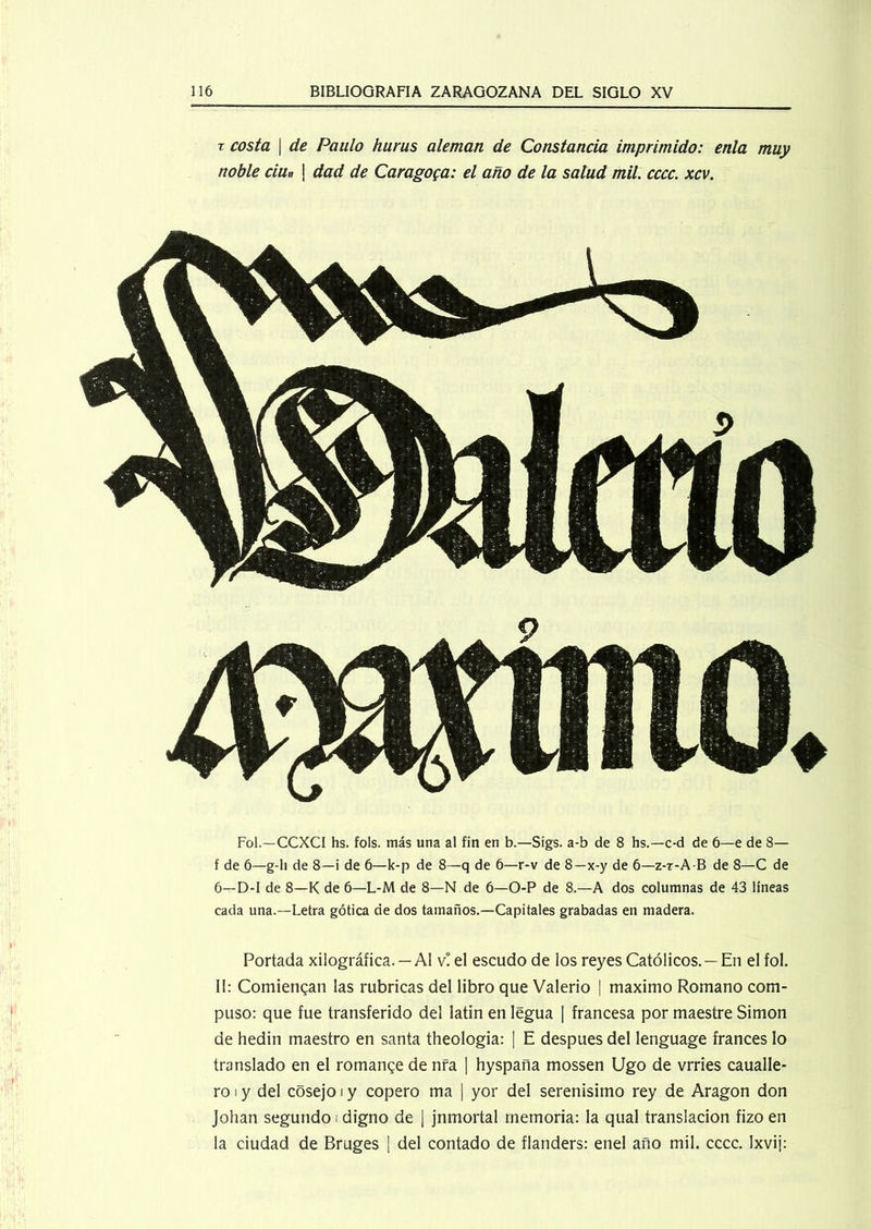 x costa \ de Paulo hurus aleman de Constancia imprimido: enla muy noble ciun \ dad de Caragoga: el año de la salud mil. cccc. xcv. Fol.—CCXCI hs. fols. más una al fin en b.—Sigs. a-b de 8 hs.—c-d de 6—e de 8— f de 6—g-li de 8—i de 6—k-p de 8—q de 6—r-v de 8—x-y de 6—z-t-A-B de 8—C de 6—D-I de 8—K de 6—L-M de 8—N de 6—O-P de 8.—A dos columnas de 43 líneas cada una.—Letra gótica de dos tamaños.—Capitales grabadas en madera. Portada xilográfica. —Al v! el escudo de los reyes Católicos. —En el fol. II: Comiengan las rubricas del libro que Valerio | máximo Romano com- puso: que fue transferido del latín en legua | francesa por maestre Simón de hedin maestro en santa theologia: | E después del lenguage francés lo translado en el romange de nfa | hyspana mossen Ugo de vrries caualle- ro i y del cósejo i y copero ma | yor del serenísimo rey de Aragón don Johan segundo i digno de | jnmortal memoria: la qual translación fizo en la ciudad de Bruges | del contado de flanders: enel año mil. cccc. Ixvij:
