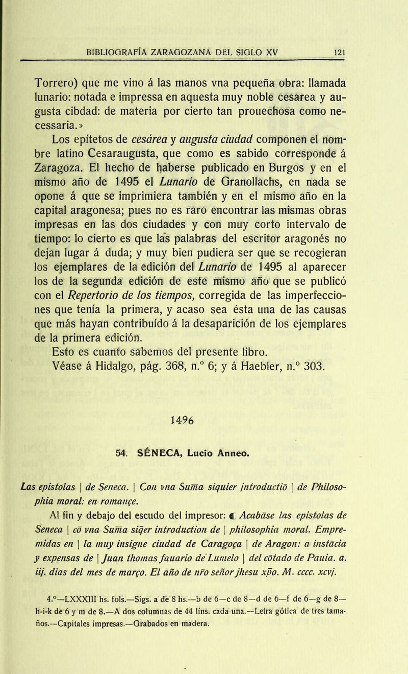 Torrero) que me vino á las manos vna pequeña obra: llamada lunario: notada e impressa en aquesta muy noble cesárea y au- gusta cibdad: de materia por cierto tan prouechosa como ne- cessaria.» Los epítetos de cesárea y augusta ciudad componen el nom- bre latino Cesaraugusta, que como es sabido corresponde á Zaragoza. El hecho de haberse publicado en Burgos y en el mismo año de 1495 el Lunario de Granollachs, en nada se opone á que se imprimiera también y en el mismo año en la capital aragonesa; pues no es raro encontrar las mismas obras impresas en las dos ciudades y con muy corto intervalo de tiempo: lo cierto es que las palabras del escritor aragonés no dejan lugar á duda; y muy bien pudiera ser que se recogieran los ejemplares de la edición del Lunario de 1495 al aparecer los de la segunda edición de este mismo año que se publicó con el Repertorio de los tiempos, corregida de las imperfeccio- nes que tenía la primera, y acaso sea ésta una de las causas que más hayan contribuido á la desaparición de los ejemplares de la primera edición. Esto es cuanto sabemos del presente libro. Véase á Hidalgo, pág. 368, n.° 6; y á Haebler, n.° 303. 1496 54. SÉNECA, Lucio Anneo. Las epístolas | de Se ñeca. \ Con vna Suma siquier jntroductio | de Philoso- phia moral: en romance. Al fin y debajo del escudo del impresor: c Acabase las epístolas de Seneca | co vna Suma siqer introduction de \ philosophia moral. Empre- ñadas en 1 la muy insigne ciudad de Caragoga \ de Aragón: a instada y expensas de | Juan thomas fauario de'Lumelo j del cotado de Pauia. a. iij. dias del mes de margo. El año de nro señor jhesu xpo. M. cccc. xcvj. 4.°—LXXXIII hs. fols.—Sigs. a de 8 hs.—b de 6-c de 8-d de 6—f de 6-g de 8— h-i-k de 6 y m de 8.—A dos columnas de 44 líns. cada una.—Letra gótica de tres tama- ños.—Capitales impresas.—Grabados en madera.