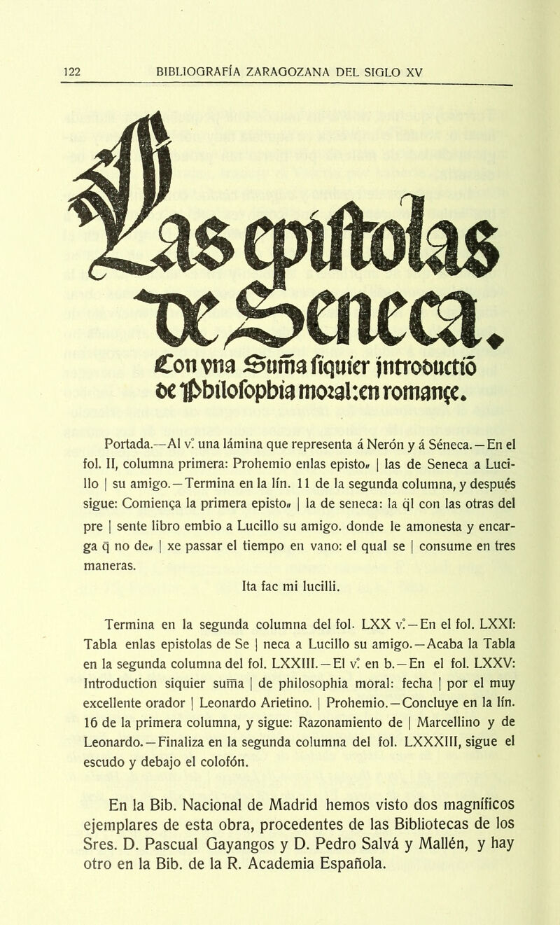 Cotí vita Sumafíqut'er jntro&ticttó t>e i£>btlofopbia motahcn romatije. Portada—Al v! una lámina que representa á Nerón y á Séneca. —En el fol. II, columna primera: Prohemio enlas episto» | las de Seneca a Luci- llo | su amigo. —Termina en la lín. 11 de la segunda columna, y después sigue: Comienza la primera episto» | la de seneca: la ql con las otras del pre | sente libro embio a Lucillo su amigo, donde le amonesta y encar- ga q no de* | xe passar el tiempo en vano: el qual se | consume en tres maneras. Ita fac mi lucilli. Termina en la segunda columna del fol. LXX v! —En el fol. LXXI: Tabla enlas epístolas de Se ¡ ñeca a Lucillo su amigo. —Acaba la Tabla en la segunda columna del fol. LXXIII. —El v! en b. — En el fol. LXXV: Introduction siquier suma | de philosophia moral: fecha | por el muy excellente orador ¡ Leonardo Arietino. | Prohemio. —Concluye en la lín. 16 de la primera columna, y sigue: Razonamiento de | Marcellino y de Leonardo. —Finaliza en la segunda columna del fol. LXXXIII, sigue el escudo y debajo el colofón. En la Bib. Nacional de Madrid hemos visto dos magníficos ejemplares de esta obra, procedentes de las Bibliotecas de los Sres. D. Pascual Gayangos y D. Pedro Salvá y Mallén, y hay otro en la Bib. de la R. Academia Española.