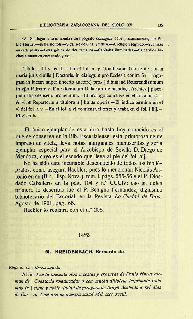 4.°—Sin lugar, año ni nombre de tipógrafo (Zaragoza, 1497 próximamente, por Pa- blo Hurus).—44 hs. no fols.—Sigs. a-e de 8 hs. y f de 4.—A renglón seguido.—29 líneas en cada plana.—Letra gótica de dos tamaños.—Capitales iluminadas.—Calderillos he- chos á mano en encarnado y azul. Título.—El v! en b. —En el fol. a ij: Gondissalui Garsie de sancta maria juris ciuilis | Doctoris: in dialogum pro Ecclesia contra Sy | nago- gam in lucem nuper (incerto auctore) pro,, [ ditum: ad Reuerendissimum in xpo Patrem: z dñm: dominum Didacum de mendosa Archie„ | pisco- pum Hispalensem: prohemium. —El prólogo concluye en el fol. a iiii r!.— Al v!: c Repertorium titulorum | huius operis. —El índice termina en el v! del fol. a v.—En el fol. a vj comienza el texto y acaba en el fol. f iiij.— El v! en b. El único ejemplar de esta obra hasta hoy conocido es el que se conserva en la Bib. Escurialense: está primorosamente impreso en vitela, lleva notas marginales manuscritas y sería ejemplar especial para el Arzobispo de Sevilla D. Diego de Mendoza, cuyo es el escudo que lleva al pie del fol. aij. No ha sido este incunable desconocido de todos los biblió- grafos, como asegura Haebler, pues lo mencionan Nicolás An- tonio en su (Bib. Hisp. Nova.), tom. I, págs. 555-56 y el P. Dios- dado Caballero en la pág. 104 y n.° CCCIV: eso sí, quien primero lo describió fué el P. Benigno Fernández, dignísimo bibliotecario del Escorial, en la Revista La Ciudad de Dios, Agosto de 1901, pág. 66. Haebler lo registra con el n.° 205. 1498 61. BREIDENBACH, Bernardo de. Viaje de la \ tierra sancta. Al fin: Fue la presente obra a costas y expensas de Paulo Hurus ale- mán de ] Constada romaneada: y con mucha diligecia imprimida Enla muy In \ signe y noble ciudad de garagoga de Arago Acabada a. xvj. dias de Ene I ro. Enel año de nuestra salud Mil. cccc. xcviii.