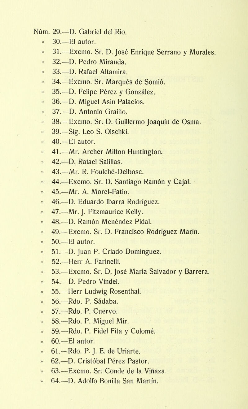 Núm. 29.—D. Gabriel del Río. » 30.—El autor. » 31.—Excmo. Sr. D. José Enrique Serrano y Morales. » 32.—D. Pedro Miranda. » 33.—D. Rafael Altamira. » 34.—Excmo. Sr. Marqués de Somió. » 35.—D. Felipe Pérez y González. » 36.—D. Miguel Asin Palacios. » 37.—D. Antonio Graiño. » 38.—Excmo. Sr. D. Guillermo Joaquín de Osma. » 39.—Sig. Leo S. Olschki. » 40.—El autor. » 41.—Mr. Archer Milton Huntington. » 42.—D. Rafael Salillas. » 43.—Mr. R. Foulché-Delbosc. » 44.—Excmo. Sr. D. Santiago Ramón y Cajal. » 45.—Mr. A. Morel-Fatio. » 46.—D. Eduardo Ibarra Rodríguez. » 47.—Mr. J. Fitzmaurice Kelly. >-- 48.—D. Ramón Menéndez Pidal. » 49.—Excmo. Sr. D. Francisco Rodríguez Marín. » 50.—El autor. » 51.—D. Juan P. Criado Domínguez. » 52.—Herr A. Farinelli. » 53.—Excmo. Sr. D. José María Salvador y Barrera. » 54.—D. Pedro Vindel. » 55.—Herr Ludwig Rosenthal. » 56.—Rdo. P. Sádaba. » 57.—Rdo. P. Cuervo. » 58.—Rdo. P. Miguel Mir. » 59.—Rdo. P. Fidel Fita y Colomé. » 60.—El autor. » 61.—Rdo. P. J. E. de Uriarte. » 62.—D. Cristóbal Pérez Pastor. » 63.—Excmo. Sr. Conde de la Vinaza. » 64.—D. Adolfo Bonilla San Martín.