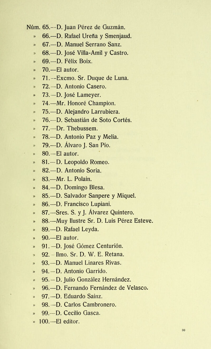 Núm. 65.—D. Juan Pérez de Guzmán. » 66.—D. Rafael Ureña y Smenjaud. » 67.—D. Manuel Serrano Sanz. » 68.—D. José Villa-Amil y Castro. » 69.—D. Félix Boix. » 70.—El autor. » 71.—Excmo. Sr. Duque de Luna. » 72.—D. Antonio Casero. » 73.—D. José Lameyer. » 74.—Mr. Honoré Champion. » 75.—D. Alejandro Larrubiera. » 76.—D. Sebastián de Soto Cortés. » 77.—Dr. Thebussem. » 78.—D. Antonio Paz y Melia. » 79.—D. Alvaro J. San Pío. » 80.—El autor. » 81.—D. Leopoldo Romeo. » 82.—D. Antonio Soria. » 83.—Mr. L. Polain. » 84.—D. Domingo Blesa. » 85.—D. Salvador Sanpere y Miquel. » 86.—D. Francisco Lupiani. » 87.—Sres. S. y J. Álvarez Quintero. » 88.—Muy Ilustre Sr. D. Luis Pérez Esteve. » 89.—D. Rafael Leyda. » 90.—El autor. » 91. —D. José Gómez Centurión. » 92. — limo. Sr. D. W. E. Retana. » 93.—D. Manuel Linares Rivas. » 94. —D. Antonio Garrido. » 95. —D. Julio González Hernández. » 96.—D. Fernando Fernández de Velasco. » 97.—D. Eduardo Sainz. » 98. —D. Carlos Cambronera. » 99.—D. Cecilio Gasea. » 100.—El editor. so