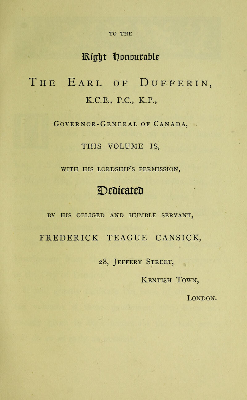 TO THE IRfgljt l^onourable HE Earl of Dufferin, K.C.B., P.C., K.P., Governor-General of Canada, THIS VOLUME IS, WITH HIS lordship’s PERMISSION, DeOicatcD BY HIS OBLIGED AND HUMBLE SERVANT, FREDERICK TEAGUE CANSICK, 28, Jeffery Street, Kentish Town, London.