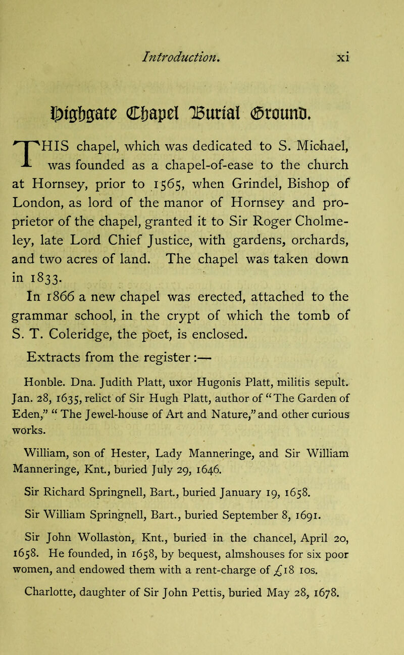 ^tgfjpte Cfjapel TBurial ®rounli. HIS chapel, which was dedicated to S. Michael, was founded as a chapel-of-ease to the church at Hornsey, prior to 1565, when Grindel, Bishop of London, as lord of the manor of Hornsey and pro- prietor of the chapel, granted it to Sir Roger Cholme- ley, late Lord Chief Justice, with gardens, orchards, and two acres of land. The chapel was taken down in 1833. In 1866 a new chapel was erected, attached to the grammar school, in the crypt of which the tomb of S. T. Coleridge, the poet, is enclosed. Extracts from the register :— Honble. Dna. Judith Platt, uxor Hugonis Platt, militis sepult. Jan. 28, 1635, relict of Sir Hugh Platt, author of “The Garden of Eden,” “ The Jewel-house of Art and Nature,” and other curious works. « William, son of Hester, Lady Manneringe, and Sir William Manneringe, Knt, buried July 29, 1646. Sir Richard Springnell, Bart., buried January 19, 1658. Sir William Springnell, Bart., buried September 8, 1691. Sir John Wollaston, Knt., buried in the chancel, April 20, 1658. He founded, in 1658, by bequest, almshouses for six poor women, and endowed them with a rent-charge of ;{^i8 los. Charlotte, daughter of Sir John Pettis, buried May 28, 1678.