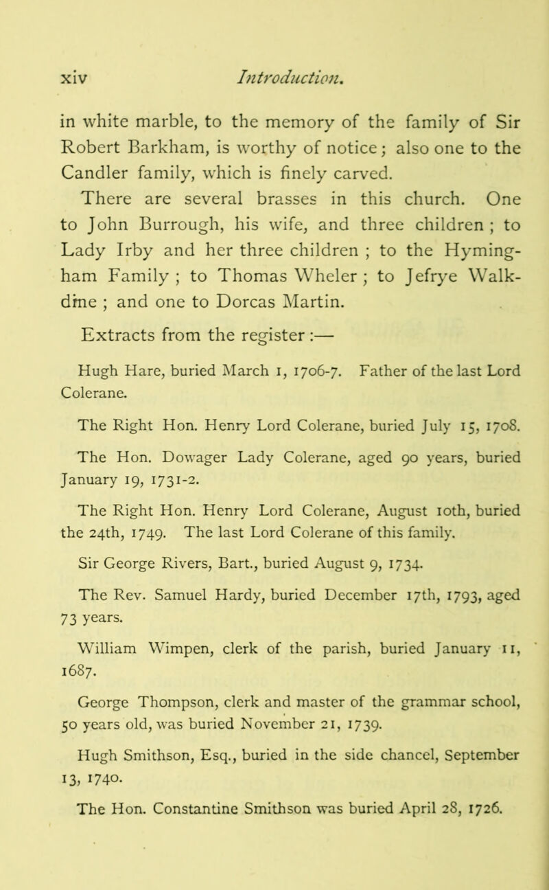 in white marble, to the memory of the family of Sir Robert Barkham, is worthy of notice; also one to the Candler family, which is finely carved. There are several brasses in this church. One to John Burrough, his wife, and three children ; to Lady Irby and her three children ; to the Hyming- ham Family; to Thomas Whcler ; to Jefrye Walk- dme ; and one to Dorcas Martin. Extracts from the register :— Hugh Hare, buried March i, 1706-7. Father of the last Lord Colerane. The Right Hon. Henry Lord Colerane, buried July 15, 1708. The Hon. Dowager Lady Colerane, aged 90 years, buried January 19, 1731-2. The Right Hon. Henry Lord Colerane, August loth, buried the 24th, 1749. The last Lord Colerane of this family. Sir George Rivers, Bart., buried August 9, 1734. The Rev. Samuel Hardy, buried December 17th, 1793, aged 73 years. William Wimpen, clerk of the parish, buried January ii, 1687. George Thompson, clerk and master of the grammar school, 50 years old, was buried November 21, 1739. Hugh Smithson, Esq., buried in the side chancel, September 13, 1740. The Hon. Constantine Smithson was buried April 28, 1726.