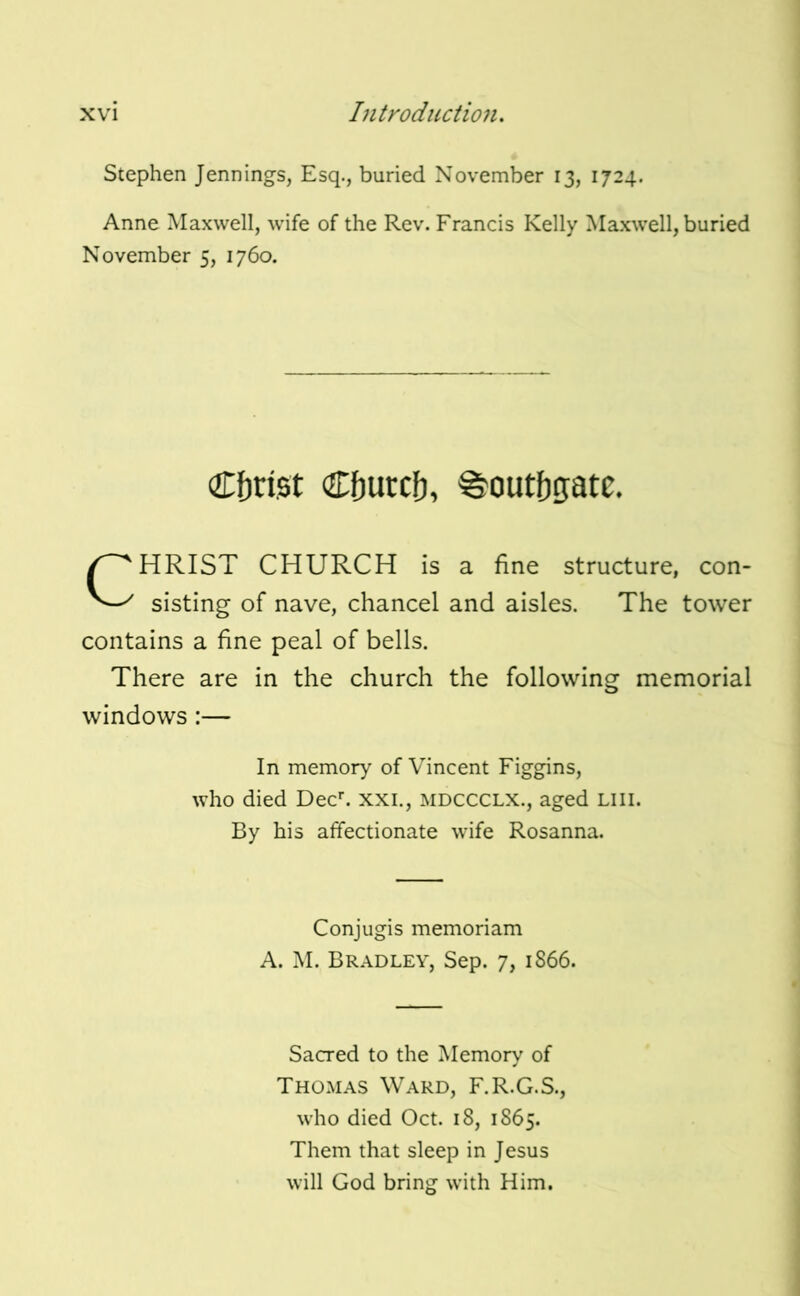 Stephen Jennings, Esq., buried November 13, 1724. Anne Maxwell, wife of the Rev. Francis Kelly Maxwell, buried November 5, 1760. Cf)ri,st Cfjurcf), ^outftgatc. CHRIST CHURCH is a fine structure, con- sisting of nave, chancel and aisles. The tower contains a fine peal of bells. There are in the church the following memorial windows :— In memory of Vincent Figgins, who died Dec^ xxi., mdccclx., aged Liil. By his affectionate wife Rosanna. Conjugis memoriam A. M. Bradley, Sep. 7, 1866. Sacred to the Memory of Thomas Ward, F.R.G.S., who died Oct. 18, 1865. Them that sleep in Jesus will God bring with Him.