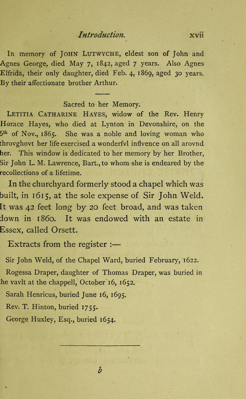 In memory of John Lutwyche, eldest son of John and Agnes George, died May 7, 1842, aged 7 years. Also Agnes Elfrida, their only daughter, died Feb. 4, 1869, aged 30 years. By their affectionate brother Arthur. Sacred to her Memory. Letitia Catharine Hayes, widow of the Rev. Henry Horace Hayes, who died at Lynton in Devonshire, on the 5U1 of Nov., 1865. She was a noble and loving woman who throvghovt her life exercised a wonderfvl inflvence on all arovnd her. This window is dedicated to her memory by her Brother, Sir John L. M. Lawrence, Bart., to whom she is endeared by the recollections of a lifetime. In the churchyard formerly stood a chapel which was built, in 1615, at the sole expense of Sir John Weld. It was 42 feet long by 20 feet broad, and was taken down in i860. It was endowed with an estate in Essex, called Orsett. Extracts from the register :— Sir John Weld, of the Chapel Ward, buried February, 1622. Rogessa Draper, daughter of Thomas Draper, was buried in he vavlt at the chappell, October 16, 1652. Sarah Henricus, buried June 16, 1695. Rev. T. Hinton, buried 1755. George Huxley, Esq., buried 1654. b