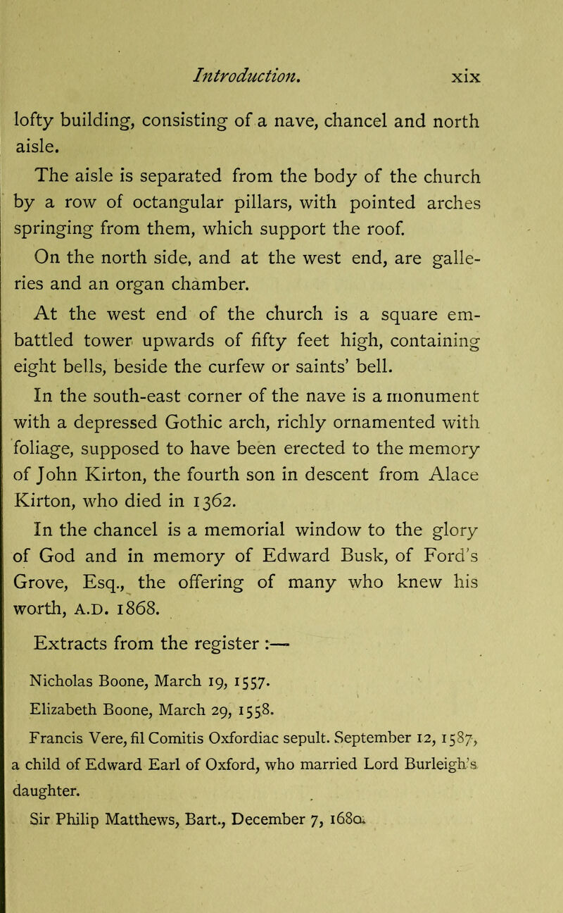 lofty building, consisting of a nave, chancel and north aisle. The aisle is separated from the body of the church by a row of octangular pillars, with pointed arches springing from them, which support the roof. On the north side, and at the west end, are galle- ries and an organ chamber. At the west end of the church is a square em- battled tower upwards of fifty feet high, containing eight bells, beside the curfew or saints’ bell. In the south-east corner of the nave is a monument with a depressed Gothic arch, richly ornamented with foliage, supposed to have been erected to the memory of John Kirton, the fourth son in descent from Alace Kirton, who died in 1362. In the chancel is a memorial window to the glory of God and in memory of Edward Busk, of Ford’s Grove, Esq., the offering of many who knew his worth, A.D. 1868. Extracts from the register > Nicholas Boone, March 19, 1557. \ Elizabeth Boone, March 29, 1558. Francis Vere, filComitis Oxfordiac sepult. September 12, 1587, a child of Edward Earl of Oxford, who married Lord Burleigh’s daughter. Sir Philip Matthews, Bart., December 7, 1680.