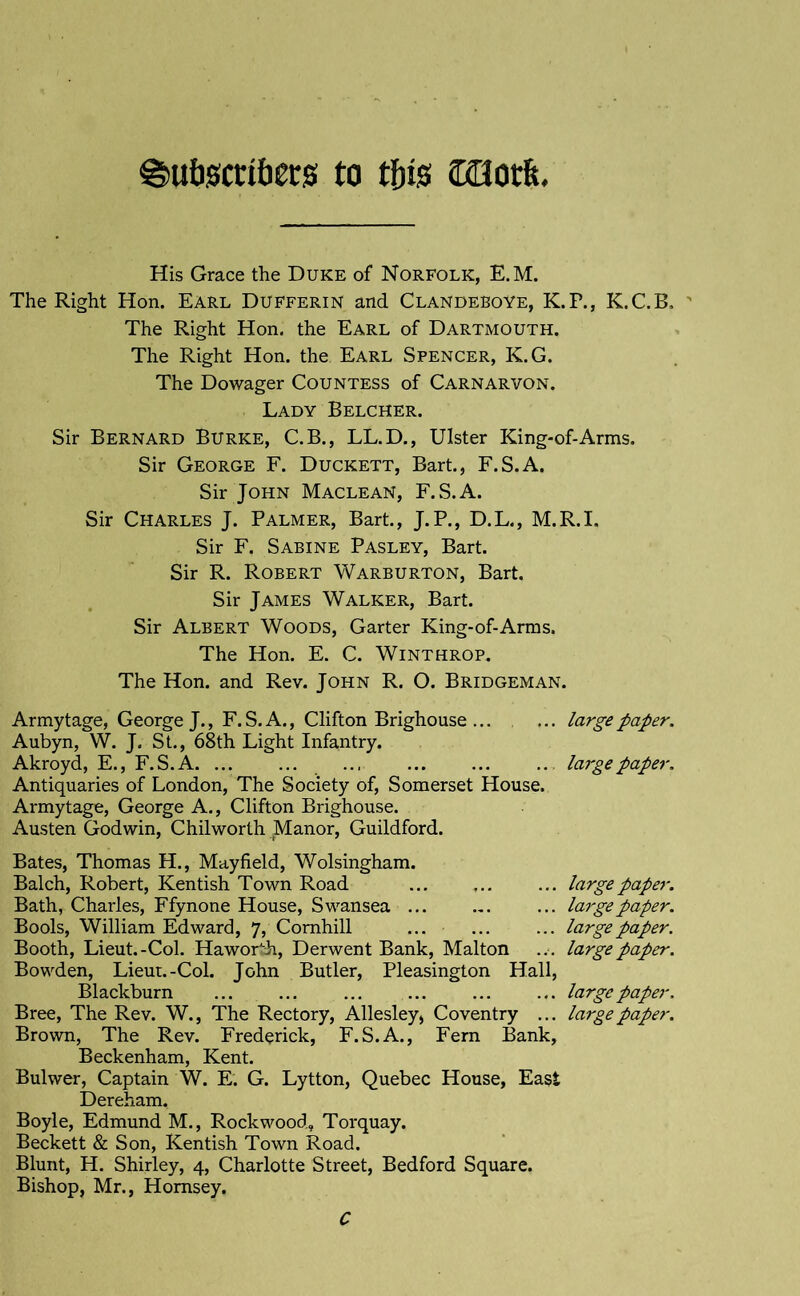 ^utigctifiecs to tf)is COot&. His Grace the Duke of Norfolk, E.M. The Right Hon. Earl Dufferin and Clandeboye, K.P., K.C.B, The Right Hon. the Earl of Dartmouth. The Right Hon. the Earl Spencer, K.G. The Dowager Countess of Carnarvon, Lady Belcher. Sir Bernard Burke, C.B., LL.D., Ulster King-of-Arms. Sir George F. Duckett, Bart., F.S.A. Sir John Maclean, F.S.A. Sir Charles J. Palmer, Bart, J.P., D.L., M.R.I. Sir F. Sabine Pasley, Bart. Sir R. Robert Warburton, Bart Sir James Walker, Bart Sir Albert Woods, Garter King-of-Arms. The Hon. E. C. Winthrop. The Hon. and Rev. John R. O. Bridgeman. Armytage, George J., F. S. A., Clifton Brighouse ... ... large paper. Aubyn, W. J. St., 68th Light Infantry. Akroyd, E., F.S.A. ... ... .., ... ... ... large paper. Antiquaries of London, The Society of, Somerset House. Armytage, George A., Clifton Brighouse. Austen Godwin, Chilworth Manor, Guildford. Bates, Thomas H., Mayfield, Wolsingham. Balch, Robert, Kentish Town Road ... ... ... large paper. Bath, Charles, Ffynone House, Swansea ... ... ... large paper. Bools, William Edward, 7, Comhill ... ... ... large paper. Booth, Lieut.-Col. Haworth, Derwent Bank, Malton ... large paper. Bowden, Lieut.-Col. John Butler, Pleasington Hall, Blackburn ... ... ... ... ... ... large paper. Bree, The Rev. W., The Rectory, Allesley, Coventry ... large paper. Brown, The Rev. Frederick, F.S.A., Fern Bank, Beckenham, Kent. Bulwer, Captain W. E. G. Lytton, Quebec House, East Dereham. Boyle, Edmund M., Rock wood, Torquay. Beckett & Son, Kentish Town Road. Blunt, H. Shirley, 4, Charlotte Street, Bedford Square. Bishop, Mr., Hornsey. C