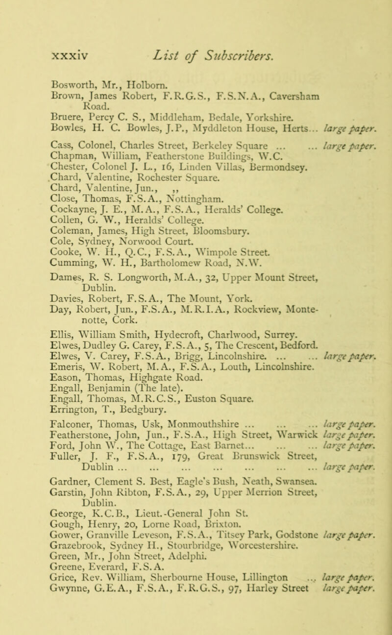 Bosworth, Mr., Ilolbom. Brown, James Robert, F.R.G.S., F.S.N.A., Caversham Road. Bruere, Percy C. S., Middleham, Bedale, Yorkshire. Bow-les, H. C. Bowles, J.P., Myddleton House, Herts... large paper. Cass, Colonel, Charles Street, Berkeley Square ... ... large paper. Chapman, William, Feaiherstone Buildings, W.C. Chester, Colonel J. L., i6. Linden Villas, Bermondsey. .Chard, Valentine, Rochester Square. Chard, Valentine, Jun., ,, Close, Thomas, F.S.A., Nottingham. Cockayne, J. E., M.A., F.S.A., Heralds’ College. Collen, G. W., Heralds’ College. Coleman, James, High Street, Bloomsbury. Cole, Sydney, Norwood Court. Cooke, W. H., Q.C., F.S.A., Wimpole Street. Cumming, W. H., Bartholomew Road, N.W. Dames, R. S. Longworth, M.A., 32, Upper Mount Street, Dublin. Davies, Robert, F. S.A., The Mount, York. Day, Robert, Jun., F.S.A., M.R.I.A., Rockview, Monte- notte, Cork. Ellis, William Smith, Hydecroft, Charlwood, Surrey. Elwes, Dudley G. Carey, F.S. A., 5, The Crescent, Buford. Elwes, V. Carey, F.S. A., Brigg, Lincolnshire. ... ... large paper. Emeris, W. Robert, M. A., F.S.A., Louth, Lincolnshire. Eason, Thomas, Highgate Road. Engall, Benjamin (The late). Engall, Thomas, M.R.C.S., Euston Square. Errington, T., Bedgbury. Falconer, Thomas, Usk, Monmouthshire ... ... ... large paper. Featherstone, John, Jun., F.S. A., High Street, Warwick large paper. Ford, John W., The Cottage, East Barnet... ... ... large paper. Fuller, J. F., F.S.A., 179, Great Brunswick Street, Dublin large paper. Gardner, Clement S. Best, Eagle’s Bush, Neath, Swansea. Garstin, John Ribton, F.S. A., 29, Upper Merrion Street, Dublin. George, K.C. B., Lieut.-General John St. Gough, Henry, 20, Lome Road, Brixton. Gow'er, Granville Leveson, F.S. A., Titsey Park, Godstone large paper. Grazebrook, Sydney II., Stourbridge, Worcestershire. Green, Mr., John Street, Adelphi. Greene, Everard, F.S. A. Grice, Rev. William, Sherbourne House, Lillington .... large paper. Gw’ynne, G.E.A., P'.S.A., F.R.G.S., 97, Harley Street large paper.
