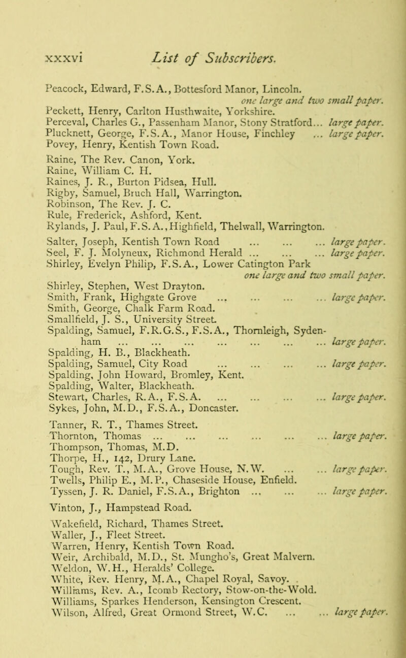 Peacock, Edward, F.S.A,, Bottesford Manor, Lincoln. one large and two small paper. Peckett, Henry, Carlton Ilusthwaite, Yorkshire. Perceval, Charles G., Passenham Manor, Stony Stratford... large paper. Plucknett, Georf^e, P'.S.A., Manor House, Finchley ... large paper. Povey, Henry, Kentish Town Road. Raine, The Rev. Canon, York. Raine, William C. H. Raines, J. R., Burton Pidsea, Hull. Rigby, Samuel, Bruch Hall, Warrington. Robinson, The Rev. J. C. Rule, Frederick, Ashford, Kent. Rylands, J. Paul, F.S.A.,Highfield, Thelwall, Warrington. Salter, Joseph, Kentish Town Road ... ... ... large paper. Seel, F. J. Molyneux, Richmond Herald ... ... ... large paper. .Shirley, Evelyn Philip, F.S.A., Lower Catington Park one large and two small paper. Shirley, Stephen, West Drayton. Smith, Frank, Highgate Grove ... ... ... ... large paper. Smith, George, Chalk Farm Road. Smallfield, J. S., University Street. Spalding, Samuel, F.R.G.S., F.S.A., Thomleigh, Syden- ham ... ... ... ... ... ... ... large paper. Spalding, H. B., Blackheath. Spalding, Samuel, City Road ... ... ... ... large paper. Spalding, John Howard, Bromley, Kent. Spalding, Walter, Blackheath. Stewart, Charles, R. A., F.S.A. ... ... ... ... large paper. Sykes, John, M.D., F.S.A., Doncaster. Tanner, R. T., Thames Street. Thornton, Thomas Thompson, Thomas, M.D. Thorpe, H., 142, Drury Lane. Tough, Rev. T., M.A., Grove House, N. W. Twells, Philip E., M.P., Chaseside House, Enfield. Tyssen, J. R. Daniel, F.S.A., Brighton ... ... large paper. ... large paper. ... large paper. Vinton, J., Hampstead Road. Wakefield, Richard, Thames Street. Waller, J., Fleet Street. Warren, Hemy, Kentish To\vn Road. Weir, Archibald, M.D., St. Mungho’s, Great Malvern. Weldon, W.H., Heralds’ College. White, l\ev. Henry, I\I,A., Chapel Royal, Savoy. . Williams, Rev. A., Icorab Rectory, Stow-on-the-Wold. Williams, Sparkes Henderson, Kensington Crescent. Wilson, Alfred, Great Ormond Street, W.C. ... ... large paper.