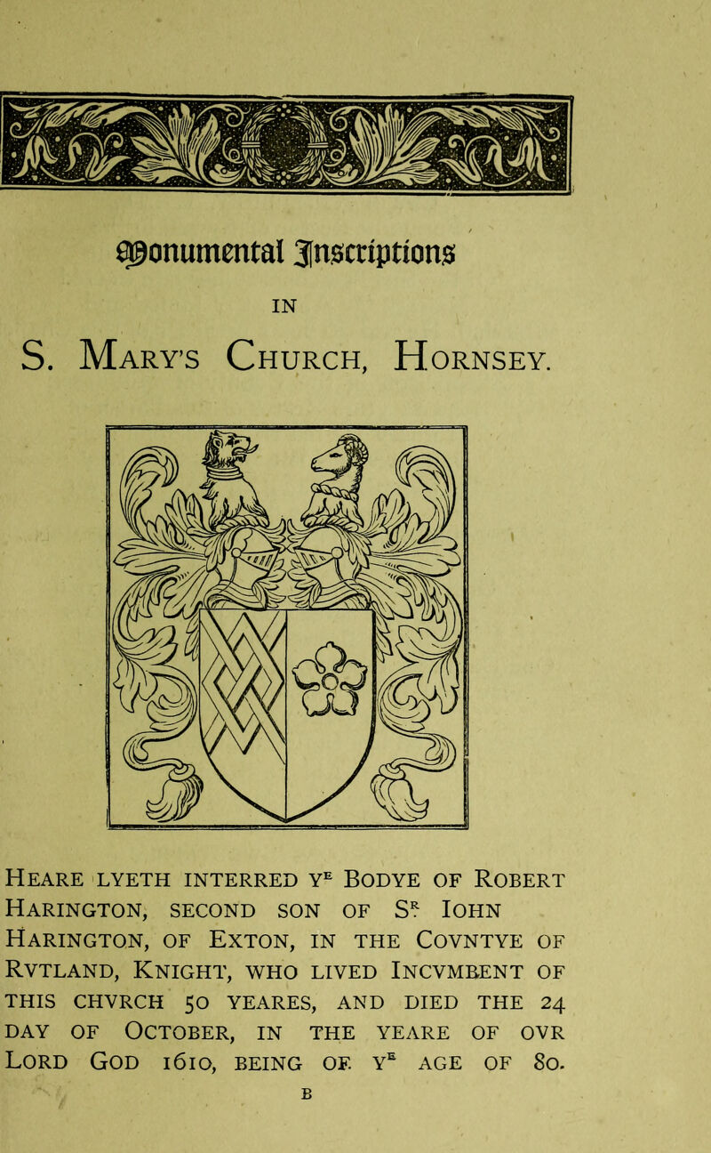 monumental 3[n0criptlons IN S. Mary’S Church, Hornsey. Heare 'LYeth interred Bod ye of Robert Harington, second son of Iohn Harington, of Exton, in the Covntye of Rvtland, Knight, who lived Incvmeent of THIS CHVRCH 50 YEARES, AND DIED THE 24 DAY OF October, in the yeare of ovr Lord God i6io, being of. y^ age of 8o. B