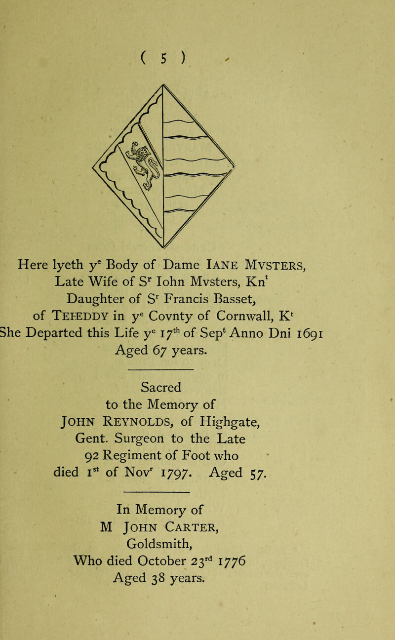 Here lyeth y® Body of Dame lANE MvSTERS, Late Wife of lohn Mvsters, Kn^ Daughter of S’ Francis Basset, of Teeeddy in y® Covnty of Cornwall, K‘ She Departed this Life y® 17^^ of Sep* Anno Dni 1691 Aged 67 years. Sacred to the Memory of John Reynolds, of Highgate, Gent. Surgeon to the Late 92 Regiment of Foot who died of Nov'' 1797. Aged 57. In Memory of M John Carter, Goldsmith, Who died October 23^ 1776 Aged 38 years.