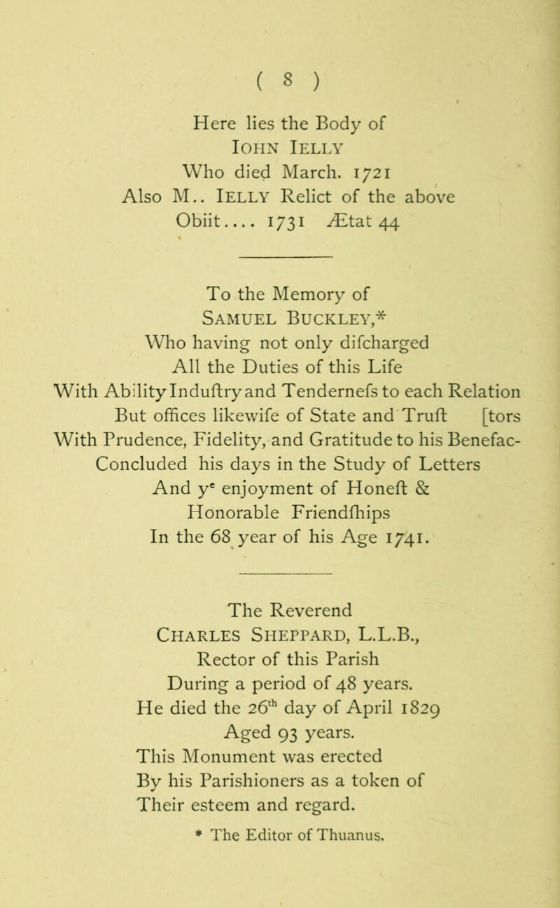 Here lies the Body of lOHN I ELLY Who died March. 1721 Also M.. Ielly Relict of the above Obiit 1731 ^tat 44 To the Memory of Samuel Buckley,* Who having not only difcharged All the Duties of this Life With Ability Induftry and Tendernefs to each Relation But offices likewife of State and Trufb [tors With Prudence, Fidelity, and Gratitude to his Benefac- Concluded his days in the Study of Letters And y® enjoyment of Honeft & Honorable Friendfhips In the 68 year of his Age 1/41. The Reverend Charles Sheppard, L.L.B., Rector of this Parish During a period of 48 years. He died the 26'^ day of April 1829 Aged 93 years. This Monument was erected By his Parishioners as a token of Their esteem and regard. * The Editor of Thuanus.
